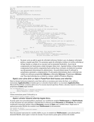 AppendEnvironmentPath ThisDocument
End Sub
#End If
'AppExcel is a user defined compile directive
#If AppExcel = True Then
Public Sub Workbook_Open()
AppendEnvironmentPath ThisWorkbook
End Sub
#End If
Private Sub AppendEnvironmentPath (ThisDocObject As Object)
Const ENV_PATH As String = "Path"
Dim iRet As Long
Dim szPath As String
SzPath = String(1024, 0)
' Retrieve the current environment setting.
IRet = GetEnvironmentVariable(ENV_PATH, szPath, 1024)
If iRet Then
' iRet contains the length of the returned string.
' trim any trailing characters
szPath = Mid$(szPath, 1, iRet)
' See if the template path is included in the path statement.
If InStr(1,szPath, ThisDocObject.Path, vbTextCompare) = 0 Then
' Path is not part of the environment.
szPath = szPath & ";" & ThisDocObject.Path
iRet = SetEnvironmentVariable (ENV_PATH, szPath)
If iRet = 0 Then
' Handle error here. Template path was not appended to
' environment.
Err.Raise vbObjectError + Err.LastDllError, _
ThisDocObject.Name & ".AppendEnvironmentPath", _
"Path environment was not set."
End If
End If
Else
' should raise an error here. This should never happen …
Err.Raise vbObjectError + Err.LastDllError, _
ThisDocObject.Name & ".AppendEnvironmentPath", _
"No path environment was found."
End If
End Sub
o Se poate scrie un add-in agent de referin ă (reference broker) care să adapteze referin ele
pentru a maşină specifică. Un asemenea agent de referin ă ar trebuie să verifica referin a şi
să lege înainte ca solu ia să se execute (sau la momentul încărcării). Acest tip de
componentă este bună pentru solu ii trietajate (three-tier). Agentul trebuie să lege dinamic
componenta front-end de componenta back-end pe baza versiunii, nivelului de securitate
sau al i parametri determina i de administrator. Această tehnică poate fi utilizată la
actualizarea automată a componentelor. O cale pentru determinarea dacă o referin ă este
validă este utilizarea proprietă ii IsBroken a obiectului Reference. Proprietatea IsBroken
este True dacă referin a nu se referă la o intrare validă în Windows Registry.
Apelul unei rutine dintr-un Add-in PowerPoint fără fixarea unei referin e
Dacă se doreşte încărcarea temporară a unui fişier add-in şi executarea unei rutine din fişier, se va utiliza o
instruc iune Application.Run şi imediat apoi se va descărca fişierul add-in. La executarea Application.Run,
Microsoft PowerPoint va încărca add-in-ul şi Va executa macroul specificat. Pentru a descărca fişierul se utilizează
proprietatea Loaded, după modelul:
Sub CallAddInMacro()
Application.Run "…MyAddIn.ppa!MyMacro"
AddIns("MyAddIn").Loaded = False
End Sub
Ultima instruc iune poate fi înlocuită şi cu
AddIns(AddIns.Count).Loaded = False
Apelul rutinelor folosind referin e legate târziu
Se poate apela orice procedură publică, proprietate sau variabilă din modulul ThisDocument sau ThisWorkbook
al unui document sau caiet utilizând o referin ă târzie la obiectul asociat Document sau Workbook. De exemplu,
următoarele instruc iuni atribuie obiectul Document, returnat de Open, unei variabile obiect. După aceea se
apelează procedura MySub din modulul clasă ThisDocument al documentului:
Dim objDoc As Object
Set objDoc = Documents.Open(szFileName)
objDoc.MySub
Dacă documentul reprezentat de variabila objDoc nu are, în modulul său ThisDocument, o procedură publică
denumită MySub, atunci apare o eroare de execu ie. În acest mod se poate apela cod doar din module
 