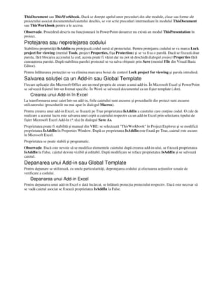 ThisDocument sau ThisWorkbook. Dacă se doreşte apelul unor proceduri din alte module, clase sau forme ale
proiectului asociat documentului/caietului deschis, se vor scrie proceduri intermediare în modulul ThisDocument
sau ThisWorkbook pentru a le accesa.
Observa ie. Procedeul descris nu func ionează în PowerPoint deoarece nu există un modul ThisPresentation în
proiect.
Protejarea sau neprotejarea codului
Stabilirea proprietă ii IsAddin nu protejează codul sursă al proiectului. Pentru protejarea codului se va marca Lock
project for viewing (meniul Tools, project Properties, fişa Protection) şi se va fixa o parolă. Dacă se fixează doar
parola, fără blocarea accesului la cod, acesta poate fi văzut dar nu pot să deschidă dialogul project Properties fără
cunoaşterea parolei. După stabilirea parolei proiectul se va salva obişnuit prin Save (meniul File din Visual Basic
Editor).
Pentru înlăturarea protec iei se va elimina marcarea boxei de control Lock project for viewing şi parola introdusă.
Salvarea solu iei ca un Add-in sau Global Template
Fiecare aplica ie din Microsoft Office are un mod propriu de creare a unui add-in. În Microsoft Excel şi PowerPoint
se salvează fişierul într-un format specific. În Word se salvează documentul ca un fişier template (.dot).
Crearea unui Add-in în Excel
La transformarea unui caiet într-un add-in, foile caietului sunt ascunse şi procedurile din proiect sunt ascunse
utilizatorului (procedurile nu mai apar în dialogul Macros).
Pentru crearea unui add-in Excel, se fixează pe True proprietatea IsAddIn a caietului care con ine codul. O cale de
realizare a acestui lucru este salvarea unei copii a caietului respectiv ca un add-in Excel prin selectarea tipului de
fişier Microsoft Excel Add-In (*.xla) în dialogul Save As.
Proprietatea poate fi stabilită şi manual din VBE: se selectează "ThisWorkbook" în Project Explorer şi se modifică
proprietatea IsAddIn în Properties Window. După ce proprietatea IsAddIn este fixată pe True, caietul este ascuns
în Microsoft Excel.
Proprietatea se poate stabili şi programatic.
Observa ie. Dacă este nevoie să se modifice elementele caietului după crearea add-in-ului, se fixează proprietatea
IsAddIn la False, caietul devine vizibil şi editabil. După modificare se reface proprietatea IsAddIn şi se salvează
caietul.
Depanarea unui Add-in sau Global Template
Pentru depanare se utilizează, cu unele particularită i, deprotejarea codului şi efectuarea ac iunilor uzuale de
verificare a codului.
Depanarea unui Add-in Excel
Pentru depanarea unui add-in Excel o dată încărcat, se înlătură protec ia proiectului respectiv. Dacă este necesar să
se vadă caietul asociat se fixează proprietatea IsAddIn la False.
 