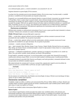 primul caracter trebuie să fie o literă;
nu se utilizează spa iu, punct (.), semnul exclamării(!), sau caracterele @, &, $, #
lungimea denumirii nu poate depăşi 255 de caractere;
la acelaşi nivel de existen ă nu pot să existe denumiri identice. Pot să existe totuşi, în acelaşi modul, o variabilă
privată şi o variabilă la nivel de procedură care să poarte acelaşi nume.
În general, nu se recomandă definirea unor denumiri identice cu nume de func ii, instruc iuni sau metode existente
în Visual Basic. Dacă s-a ajuns totuşi la această situa ie, atunci utilizarea func iei intrinseci limbajului, a
instruc iunii sau metodei care intră în conflict cu un nume asignat necesită calificarea ei în raport de biblioteca
asociată. De exemplu, VBA.Left este apelul la func ia Left atunci când este definită de utilizator şi o variabilă Left.
Notă. Visual Basic nu este case-sensitive, deci denumirea unei entită i nu are ca atribut distinctiv capitalizarea
literelor, dar mediul de programare VBA păstrează capitalizarea din instruc iunea unde este definit un nume.
Declararea constantelor
Definirea unei constante se realizează prin instruc iunea Const, în care se poate specifica tipul, domeniul şi valoarea
constantei. Valoarea unei constante nu se poate schimba programatic.
[Public | Private] Const constname [As type] = expression
Public — cuvânt cheie, op ional, utilizat la nivel de modul pentru a declara constante recunoscute în toate
procedurile din toate modulele. Nu este permis în proceduri.
Private — cuvânt cheie, op ional, utilizat la nivel de modul pentru a declara constante recunoscute în toate
procedurile din modulul în care apare declara ia. Nu este permis în proceduri.
constname — numele constantei (obligatoriu).
type — tipul constantei: Byte, Boolean, Integer, Long, Currency, Single, Double, Decimal (încă nu este suportat),
Date, String, sau Variant. Fiecare constantă presupune o clauză As type proprie; în lipsa clauzei se va ataşa automat
tipul cel mai apropiat expresiei.
expression — combina ie de identificatori, constante, operatori (cu excep ia Is) care produce un sir, număr sau
obiect. Nu se pot utiliza variabile, func ii utilizator sau func ii VBA predefinite.
În mod implicit, constantele sunt private. La nivel de procedură, sau de modul clasă, domeniul lor nu poate fi
modificat prin utilizarea clauzei Public. La nivel de modul standard vizibilitatea poate fi modificată prin Public.
Constantele declarate în proceduri Sub, Function sau Property sunt locale procedurii, constantele declarate în afara
unei proceduri este definită în modulul respectiv.
Mai multe declara ii de constante pot fi scrise pe o aceeaşi linie, separate prin virgule la nivel de atribuiri de
expresii. În acest caz, cuvintele Public sau Private care apar se aplică întregii linii.
Exemple
Const NrLinii = 15
Public Const MesajInitial = "Tastati numarul de linii"
Private Const NrLinii as Integer = 15
Public Const NrLinii = 15, Pondere as Single = 1.21
Este de remarcat că, în ultima linie, doar Pondere este de tip Single, în timp ce NrLinii este de tip Integer (în lipsa
clauzei As type se atribuie tipul expresiei).
Declararea variabilelor
Variabilele, simple sau tablou, se definesc prin instruc iunile Dim, Private, Public, ReDim sau Static. Numele unei
variabile trebuie să respecte regulile generale de formare a identificatorilor, tipul variabilei poate fi definit explicit
(prin clauza As type) sau implicit (ca Variant).
În cazul în care modulul con ine instruc iunea Option Explicit cu sintaxa
Option Explicit
şi care trebuie să apară înaintea oricărei proceduri din modul, toate variabilele trebuie să fie declarate prin
instruc iunile men ionate. Lipsa instruc iunii Option Explicit permite ca variabilele să fie definite acolo unde este
nevoie de ele prin simpla men ionare a unui nou identificator, tipul lor fiind stabilit implicit. Această ultimă
posibilitate poate produce erori greu detectabile.
 