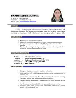 ROSALYN LAZARO VISMONTE
CONTACT # : 055-4860437
ADDRESS : DIERA DUBAI, UAE
E-MAIL ADD : jekrosevismonte413@gmail.com
OBJECTIVE:
Seeking a challenging job in Customer Service related industry which allows and
encourages innovation and open to new and fresh ideas and the same time accepts
individual needs aspiration which will help me to grow and apply my knowledge and skills
QUALIFICATION:
• Ability to learn and execute assigned task.
• Superlative interpersonal skills, proficient in oral and written communication.
• Great pleasant appearance and personality & highly comfortable with public
speaking.
• Accustomed to working in crowd pressured environments with ability to think
quickly and successfully handled difficult clients.
PROFESSIONAL EXPERIENCE:
Position : Sales Executive/ Cashier
Company : Big Brands Factory Outlet LLC
Location : Burjuman, Metro Station Dubai U.A.E
Joining Date : July 17,2014 Till July 30,2016
Reporting to : Store Manager
JOB DESCRIPTION:
• Taking care of perfumes, cosmetics, sunglasses and watches.
• Create appealing and eye-catching merchandise displays that lead the customer to
the entire store.
• Communicates with costumers that include welcoming the costumer, assessing
their needs, assisting, selecting and locating the right product.
• Handles cashiering operations such as cash, credit card, return, exchange and gift
voucher transactions.
• Provide customer satisfaction by delivering exceptional customer services.
• Exceptional ability to stay focus and goals, self discipline and maintain a positive
attitude while handling rejection.
 
