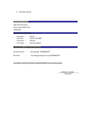 • Customer Service
HIGHEST EDUCATION:
High School Graduate
Alexis Santos High School
2000-2004
PERSONAL INFORMATION:
Nationality : Filipino
Birth date : October 28,1986
Civil Status : Married
Visa Status : End of Contract
REFERENCES: Available upon Request
Mr.Karan Saxena : Area Manager 0556802676
Mr.Vishal : Area Manager(Apparel Group)0556802677
I do hereby certify that all above mentioned details are true and accurate.
ROSALYN S. LAZARO
APPLICANT
 