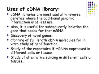 Uses of cDNA library:
 cDNA libraries are most useful in reverse
genetics where the additional genomic
information is of less use.
 Also, it is useful for subsequently isolating the
gene that codes for that mRNA.
 Discovery of novel genes.
 Clonning of full length cDNA molecules for in
vitro study of gene function.
 Study of the repertoire if mRNAs expressed in
different cells or tissues.
 Study of alternative splicing in different cells or
tissues .
 