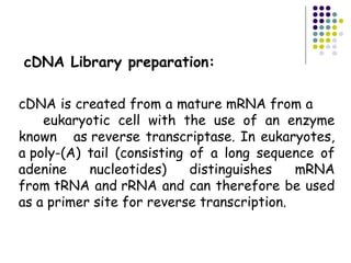cDNA Library preparation:
cDNA is created from a mature mRNA from a
eukaryotic cell with the use of an enzyme
known as reverse transcriptase. In eukaryotes,
a poly-(A) tail (consisting of a long sequence of
adenine nucleotides) distinguishes mRNA
from tRNA and rRNA and can therefore be used
as a primer site for reverse transcription.
 