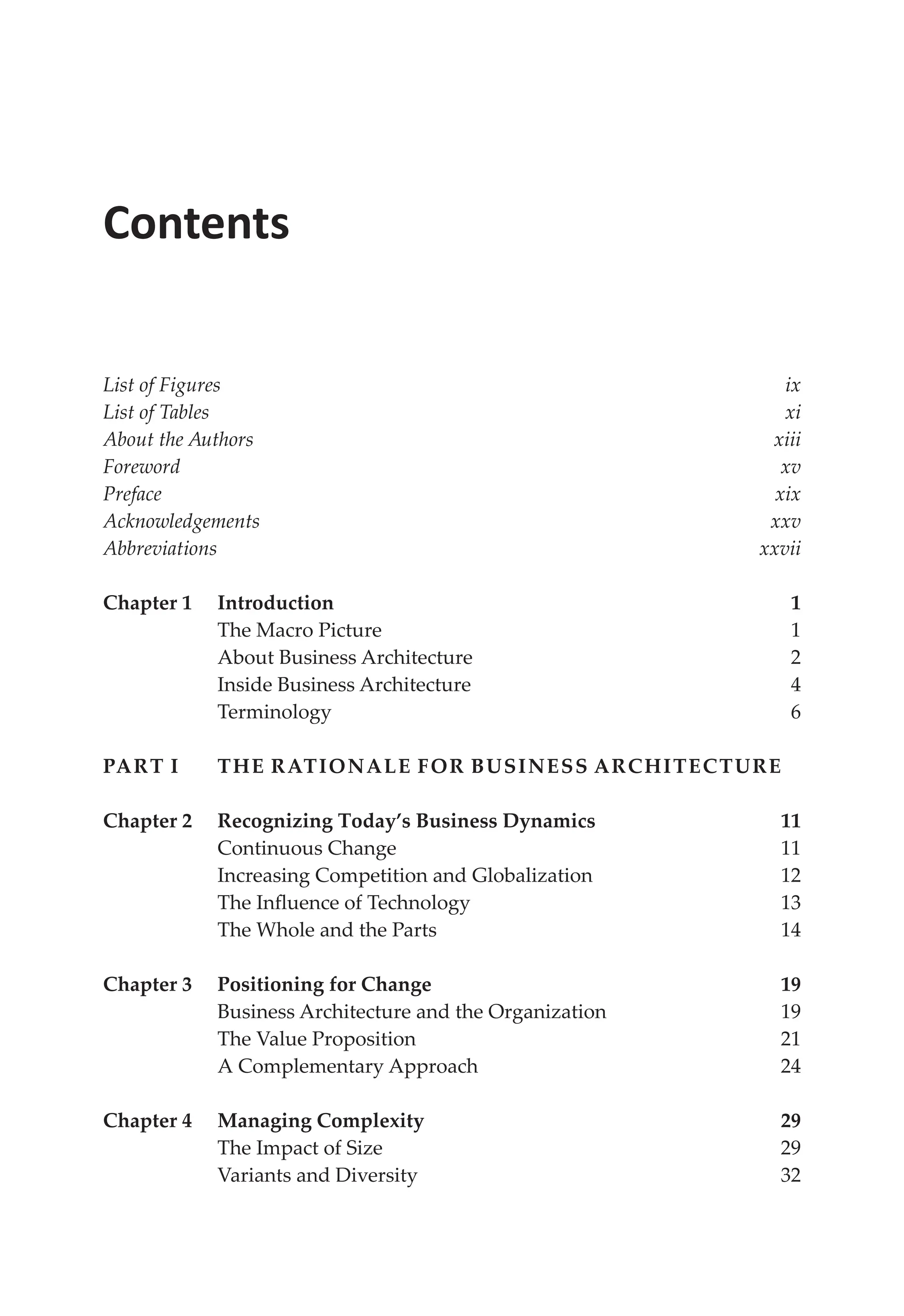 Contents
List of Figures ix
List of Tables xi
About the Authors xiii
Forewordxv
Prefacexix
Acknowledgementsxxv
Abbreviationsxxvii
Chapter 1 Introduction 1
The Macro Picture 1
About Business Architecture 2
Inside Business Architecture 4
Terminology6
Part I	The Rationale for Business Architecture
Chapter 2	Recognizing Today’s Business Dynamics 11
Continuous Change 11
Increasing Competition and Globalization 12
The Influence of Technology 13
The Whole and the Parts 14
Chapter 3 Positioning for Change 19
Business Architecture and the Organization 19
The Value Proposition 21
A Complementary Approach 24
Chapter 4 Managing Complexity 29
The Impact of Size 29
Variants and Diversity 32
 