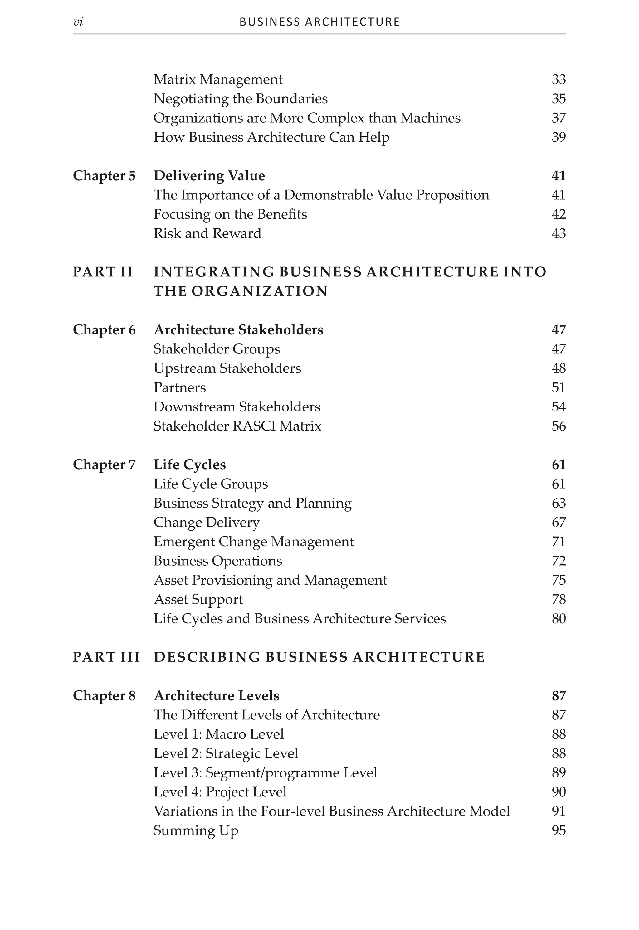 Business Architecture
vi
Matrix Management 33
Negotiating the Boundaries 35
Organizations are More Complex than Machines 37
How Business Architecture Can Help 39
Chapter 5 Delivering Value 41
The Importance of a Demonstrable Value Proposition 41
Focusing on the Benefits 42
Risk and Reward 43
Part II Integrating Business Architecture into
the Organization
Chapter 6	Architecture Stakeholders 47
Stakeholder Groups 47
Upstream Stakeholders 48
Partners 51
Downstream Stakeholders 54
Stakeholder RASCI Matrix 56
Chapter 7	Life Cycles 61
Life Cycle Groups 61
Business Strategy and Planning 63
Change Delivery 67
Emergent Change Management 71
Business Operations 72
Asset Provisioning and Management 75
Asset Support 78
Life Cycles and Business Architecture Services 80
Part III Describing Business Architecture
Chapter 8	Architecture Levels 87
The Different Levels of Architecture 87
Level 1: Macro Level 88
Level 2: Strategic Level 88
Level 3: Segment/programme Level 89
Level 4: Project Level 90
Variations in the Four-level Business Architecture Model 91
Summing Up 95
 