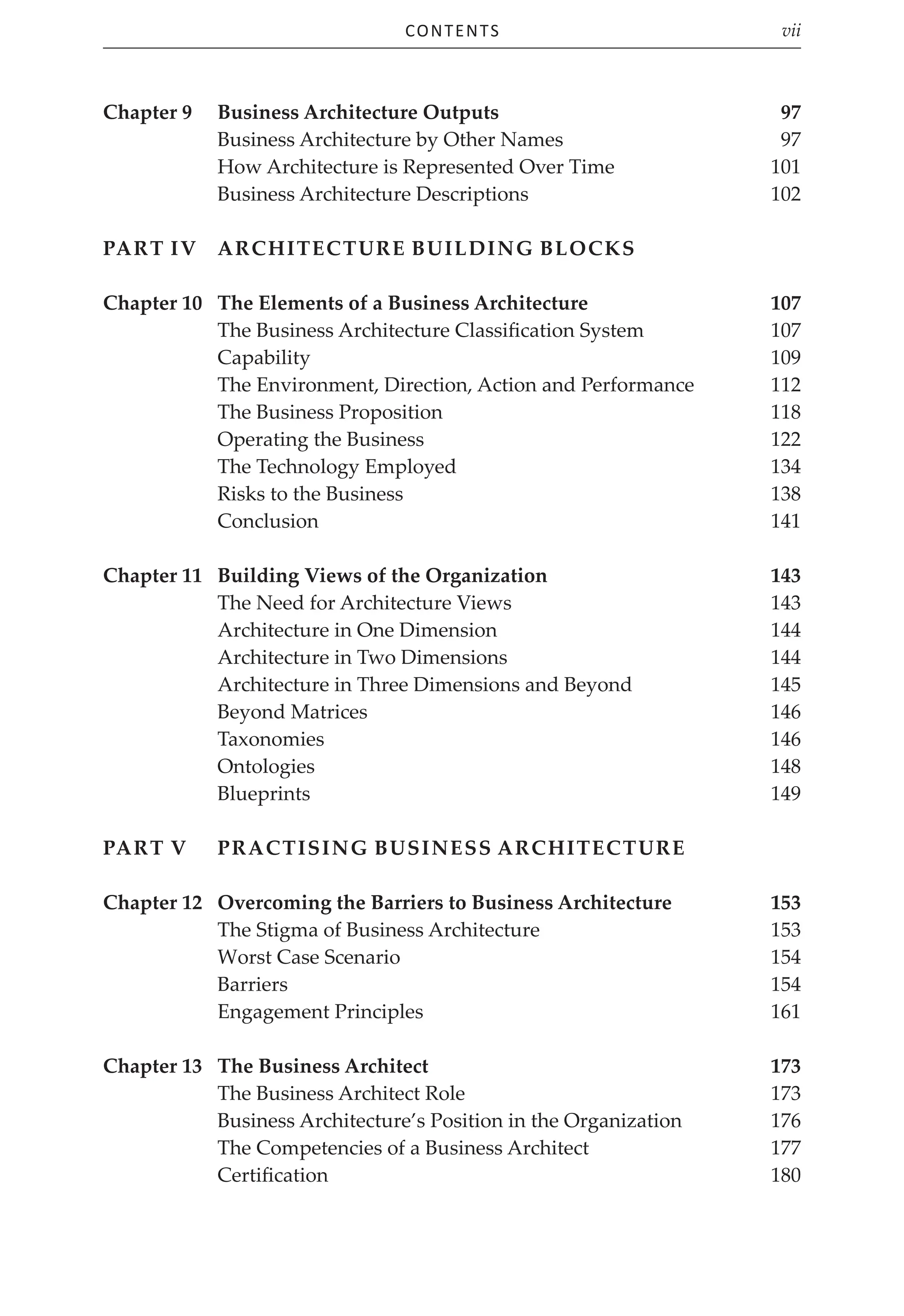 Contents vii
Chapter 9 Business Architecture Outputs 97
Business Architecture by Other Names 97
How Architecture is Represented Over Time 101
Business Architecture Descriptions 102
Part IV	Architecture Building Blocks
Chapter 10	The Elements of a Business Architecture 107
The Business Architecture Classification System 107
Capability 109
The Environment, Direction, Action and Performance 112
The Business Proposition 118
Operating the Business 122
The Technology Employed 134
Risks to the Business 138
Conclusion141
Chapter 11 Building Views of the Organization 143
The Need for Architecture Views 143
Architecture in One Dimension 144
Architecture in Two Dimensions 144
Architecture in Three Dimensions and Beyond 145
Beyond Matrices 146
Taxonomies146
Ontologies 148
Blueprints149
Part V Practising Business Architecture
Chapter 12	Overcoming the Barriers to Business Architecture 153
The Stigma of Business Architecture 153
Worst Case Scenario 154
Barriers 154
Engagement Principles 161
Chapter 13	The Business Architect 173
The Business Architect Role 173
Business Architecture’s Position in the Organization 176
The Competencies of a Business Architect 177
Certification 180
 