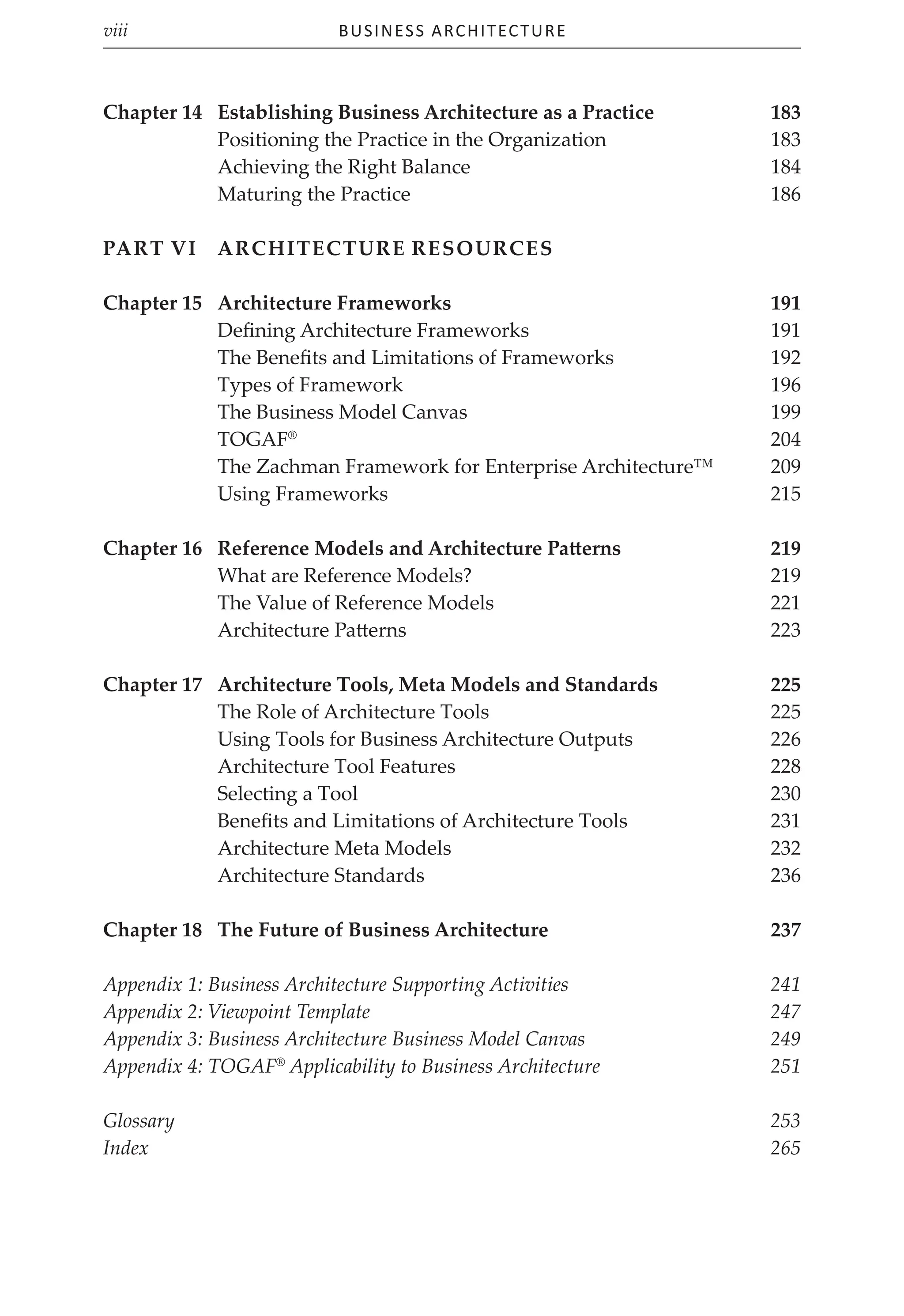 Business Architecture
viii
Chapter 14	Establishing Business Architecture as a Practice 183
Positioning the Practice in the Organization 183
Achieving the Right Balance 184
Maturing the Practice 186
Part VI	Architecture Resources
Chapter 15	Architecture Frameworks 191
Defining Architecture Frameworks 191
The Benefits and Limitations of Frameworks 192
Types of Framework 196
The Business Model Canvas 199
TOGAF®
 204
The Zachman Framework for Enterprise Architecture™ 209
Using Frameworks 215
Chapter 16 Reference Models and Architecture Patterns 219
What are Reference Models? 219
The Value of Reference Models 221
Architecture Patterns 223
Chapter 17	Architecture Tools, Meta Models and Standards 225
The Role of Architecture Tools 225
Using Tools for Business Architecture Outputs 226
Architecture Tool Features 228
Selecting a Tool 230
Benefits and Limitations of Architecture Tools 231
Architecture Meta Models 232
Architecture Standards 236
Chapter 18	The Future of Business Architecture 237
Appendix 1: Business Architecture Supporting Activities 241
Appendix 2: Viewpoint Template 247
Appendix 3: Business Architecture Business Model Canvas 249
Appendix 4: TOGAF®
Applicability to Business Architecture 251
Glossary253
Index265
 