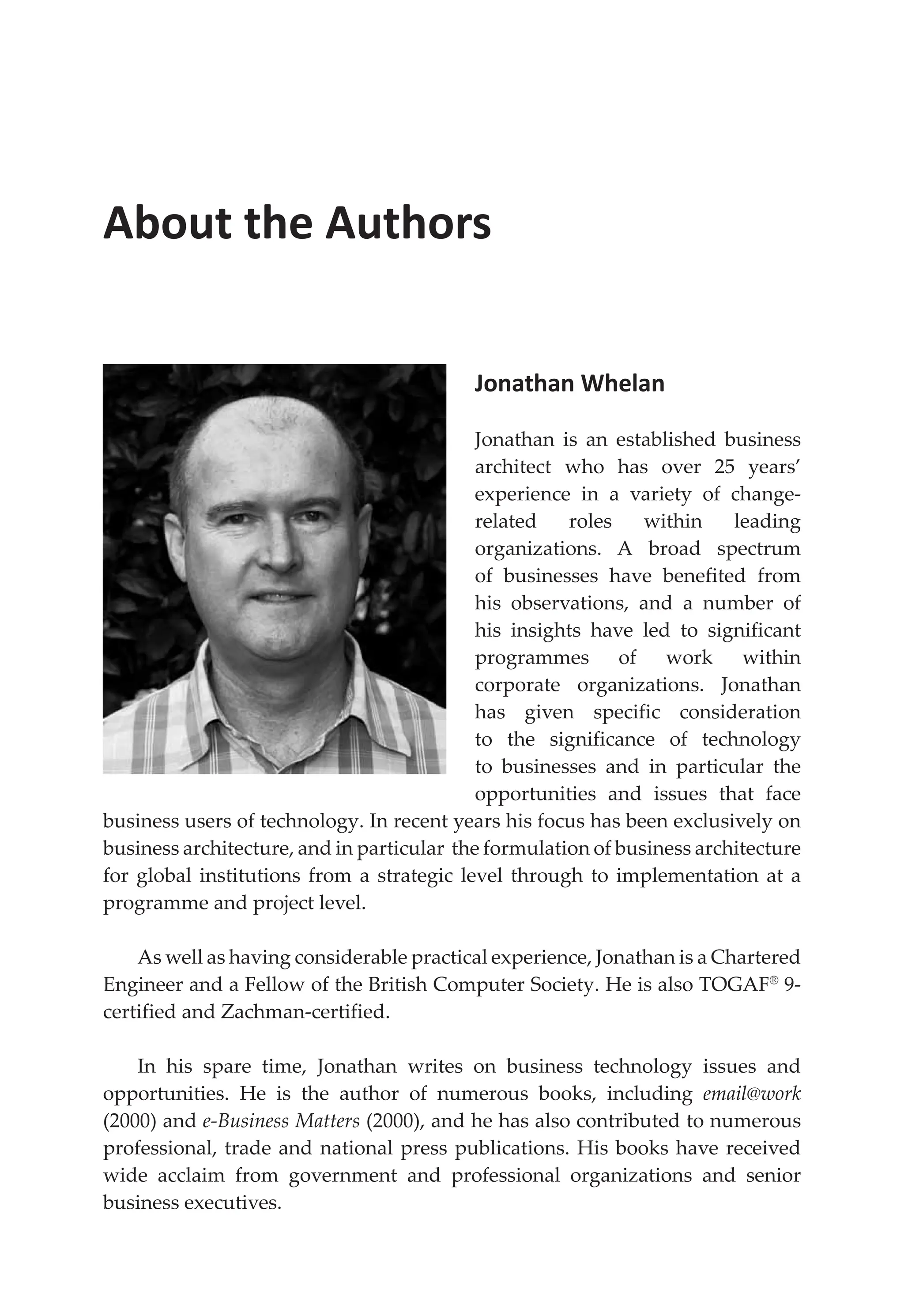 About the Authors
Jonathan Whelan
Jonathan is an established business
architect who has over 25 years’
experience in a variety of change-
related roles within leading
organizations. A broad spectrum
of businesses have benefited from
his observations, and a number of
his insights have led to significant
programmes of work within
corporate organizations. Jonathan
has given specific consideration
to the significance of technology
to businesses and in particular the
opportunities and issues that face
business users of technology. In recent years his focus has been exclusively on
business architecture, and in particular the formulation of business architecture
for global institutions from a strategic level through to implementation at a
programme and project level.
As well as having considerable practical experience, Jonathan is a Chartered
Engineer and a Fellow of the British Computer Society. He is also TOGAF®
9-
certified and Zachman-certified.
In his spare time, Jonathan writes on business technology issues and
opportunities. He is the author of numerous books, including email@work
(2000) and e-Business Matters (2000), and he has also contributed to numerous
professional, trade and national press publications. His books have received
wide acclaim from government and professional organizations and senior
business executives.
 