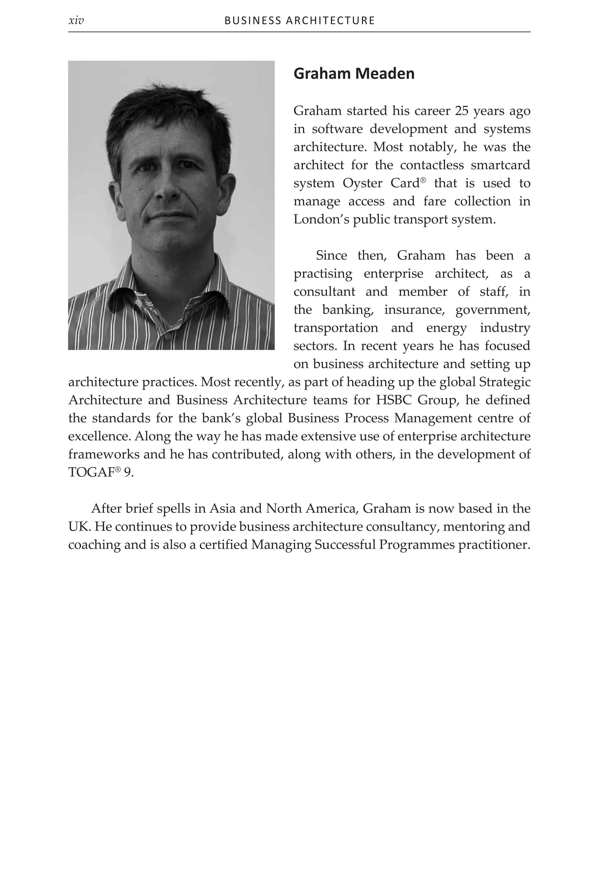 Business Architecture
xiv
Graham Meaden
Graham started his career 25 years ago
in software development and systems
architecture. Most notably, he was the
architect for the contactless smartcard
system Oyster Card®
that is used to
manage access and fare collection in
London’s public transport system.
Since then, Graham has been a
practising enterprise architect, as a
consultant and member of staff, in
the banking, insurance, government,
transportation and energy industry
sectors. In recent years he has focused
on business architecture and setting up
architecture practices. Most recently, as part of heading up the global Strategic
Architecture and Business Architecture teams for HSBC Group, he defined
the standards for the bank’s global Business Process Management centre of
excellence. Along the way he has made extensive use of enterprise architecture
frameworks and he has contributed, along with others, in the development of
TOGAF®
9.
After brief spells in Asia and North America, Graham is now based in the
UK. He continues to provide business architecture consultancy, mentoring and
coaching and is also a certified Managing Successful Programmes practitioner.
 