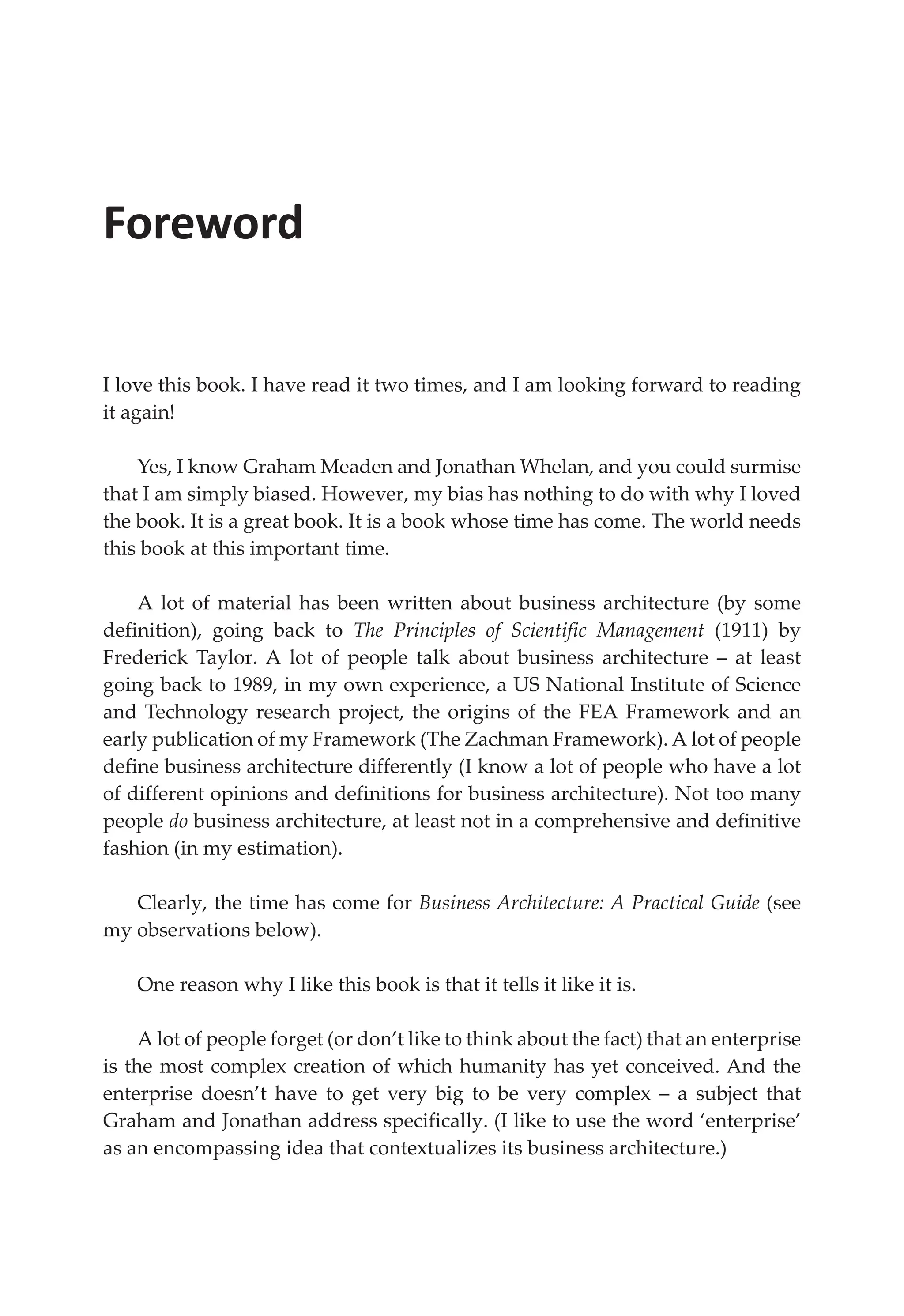 Foreword
I love this book. I have read it two times, and I am looking forward to reading
it again!
Yes, I know Graham Meaden and Jonathan Whelan, and you could surmise
that I am simply biased. However, my bias has nothing to do with why I loved
the book. It is a great book. It is a book whose time has come. The world needs
this book at this important time.
A lot of material has been written about business architecture (by some
definition), going back to The Principles of Scientific Management (1911) by
Frederick Taylor. A lot of people talk about business architecture – at least
going back to 1989, in my own experience, a US National Institute of Science
and Technology research project, the origins of the FEA Framework and an
early publication of my Framework (The Zachman Framework). A lot of people
define business architecture differently (I know a lot of people who have a lot
of different opinions and definitions for business architecture). Not too many
people do business architecture, at least not in a comprehensive and definitive
fashion (in my estimation).
Clearly, the time has come for Business Architecture: A Practical Guide (see
my observations below).
One reason why I like this book is that it tells it like it is.
A lot of people forget (or don’t like to think about the fact) that an enterprise
is the most complex creation of which humanity has yet conceived. And the
enterprise doesn’t have to get very big to be very complex – a subject that
Graham and Jonathan address specifically. (I like to use the word ‘enterprise’
as an encompassing idea that contextualizes its business architecture.)
 