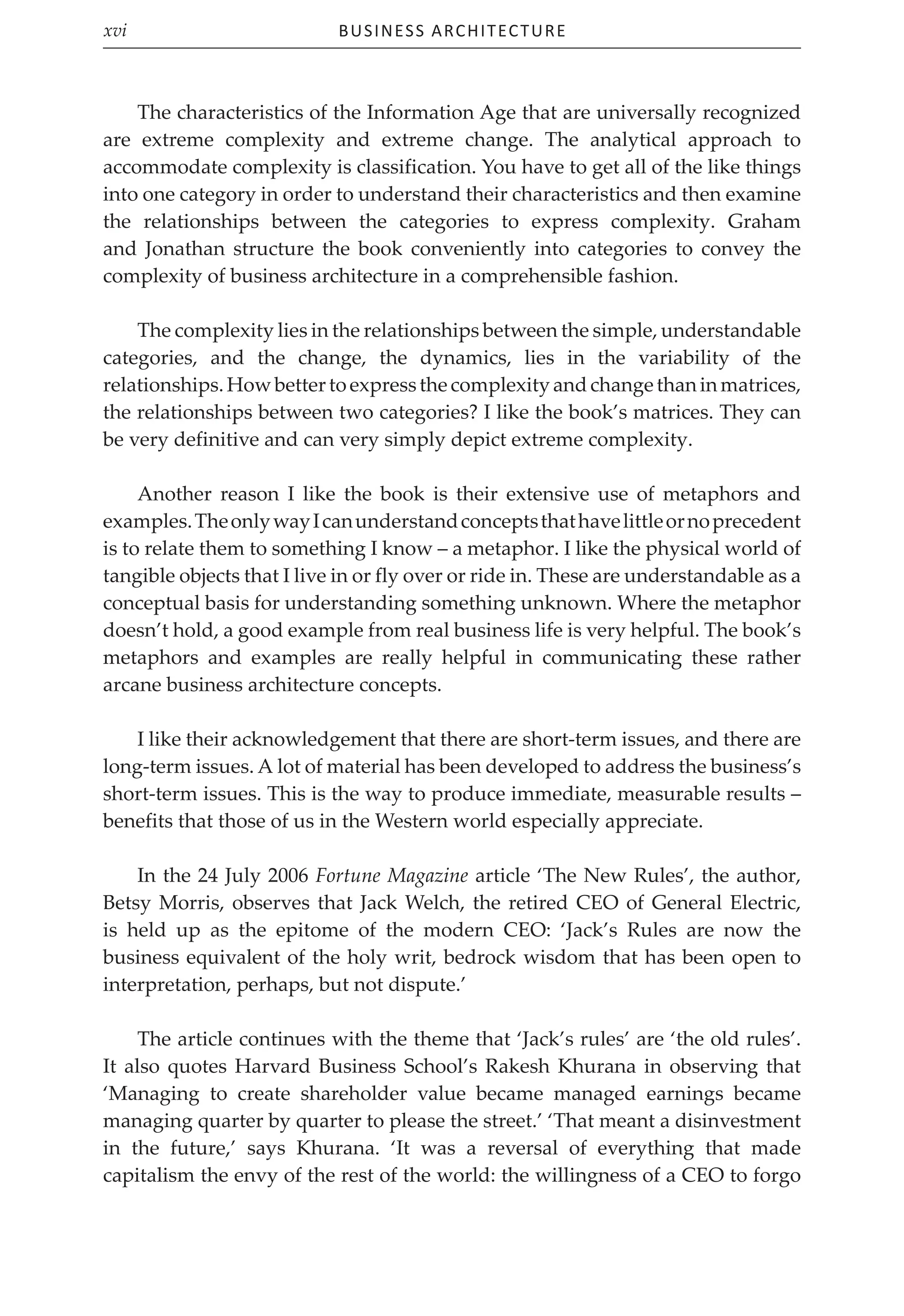 Business Architecture
xvi
The characteristics of the Information Age that are universally recognized
are extreme complexity and extreme change. The analytical approach to
accommodate complexity is classification. You have to get all of the like things
into one category in order to understand their characteristics and then examine
the relationships between the categories to express complexity. Graham
and Jonathan structure the book conveniently into categories to convey the
complexity of business architecture in a comprehensible fashion.
The complexity lies in the relationships between the simple, understandable
categories, and the change, the dynamics, lies in the variability of the
relationships.Howbettertoexpressthecomplexityandchangethaninmatrices,
the relationships between two categories? I like the book’s matrices. They can
be very definitive and can very simply depict extreme complexity.
Another reason I like the book is their extensive use of metaphors and
examples.TheonlywayIcanunderstandconceptsthathavelittleornoprecedent
is to relate them to something I know – a metaphor. I like the physical world of
tangible objects that I live in or fly over or ride in. These are understandable as a
conceptual basis for understanding something unknown. Where the metaphor
doesn’t hold, a good example from real business life is very helpful. The book’s
metaphors and examples are really helpful in communicating these rather
arcane business architecture concepts.
I like their acknowledgement that there are short-term issues, and there are
long-term issues. A lot of material has been developed to address the business’s
short-term issues. This is the way to produce immediate, measurable results –
benefits that those of us in the Western world especially appreciate.
In the 24 July 2006 Fortune Magazine article ‘The New Rules’, the author,
Betsy Morris, observes that Jack Welch, the retired CEO of General Electric,
is held up as the epitome of the modern CEO: ‘Jack’s Rules are now the
business equivalent of the holy writ, bedrock wisdom that has been open to
interpretation, perhaps, but not dispute.’
The article continues with the theme that ‘Jack’s rules’ are ‘the old rules’.
It also quotes Harvard Business School’s Rakesh Khurana in observing that
‘Managing to create shareholder value became managed earnings became
managing quarter by quarter to please the street.’ ‘That meant a disinvestment
in the future,’ says Khurana. ‘It was a reversal of everything that made
capitalism the envy of the rest of the world: the willingness of a CEO to forgo
 