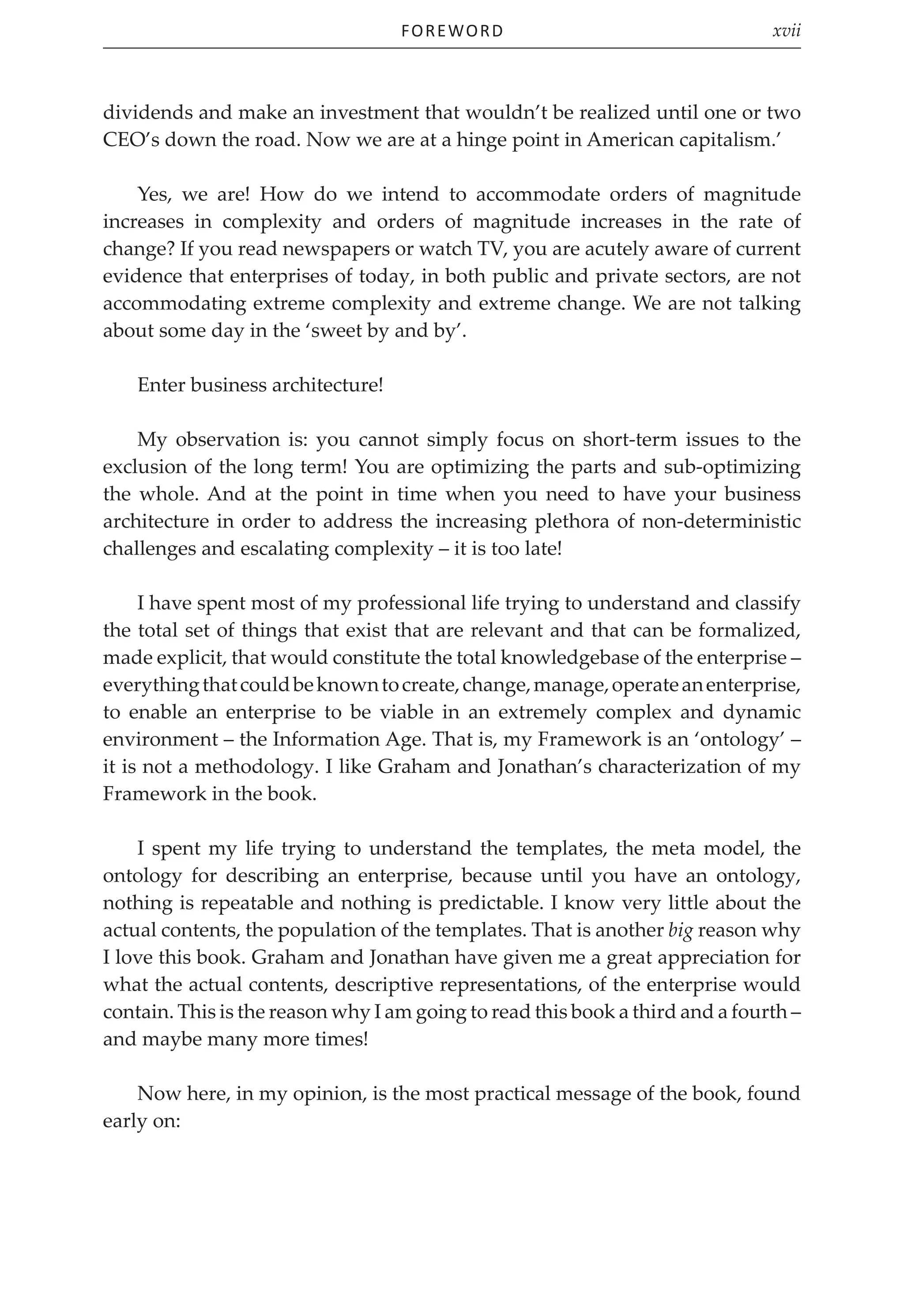 Foreword xvii
dividends and make an investment that wouldn’t be realized until one or two
CEO’s down the road. Now we are at a hinge point in American capitalism.’
Yes, we are! How do we intend to accommodate orders of magnitude
increases in complexity and orders of magnitude increases in the rate of
change? If you read newspapers or watch TV, you are acutely aware of current
evidence that enterprises of today, in both public and private sectors, are not
accommodating extreme complexity and extreme change. We are not talking
about some day in the ‘sweet by and by’.
Enter business architecture!
My observation is: you cannot simply focus on short-term issues to the
exclusion of the long term! You are optimizing the parts and sub-optimizing
the whole. And at the point in time when you need to have your business
architecture in order to address the increasing plethora of non-deterministic
challenges and escalating complexity – it is too late!
I have spent most of my professional life trying to understand and classify
the total set of things that exist that are relevant and that can be formalized,
made explicit, that would constitute the total knowledgebase of the enterprise –
everythingthatcouldbeknowntocreate,change,manage,operateanenterprise,
to enable an enterprise to be viable in an extremely complex and dynamic
environment – the Information Age. That is, my Framework is an ‘ontology’ –
it is not a methodology. I like Graham and Jonathan’s characterization of my
Framework in the book.
I spent my life trying to understand the templates, the meta model, the
ontology for describing an enterprise, because until you have an ontology,
nothing is repeatable and nothing is predictable. I know very little about the
actual contents, the population of the templates. That is another big reason why
I love this book. Graham and Jonathan have given me a great appreciation for
what the actual contents, descriptive representations, of the enterprise would
contain. This is the reason why I am going to read this book a third and a fourth –
and maybe many more times!
Now here, in my opinion, is the most practical message of the book, found
early on:
 