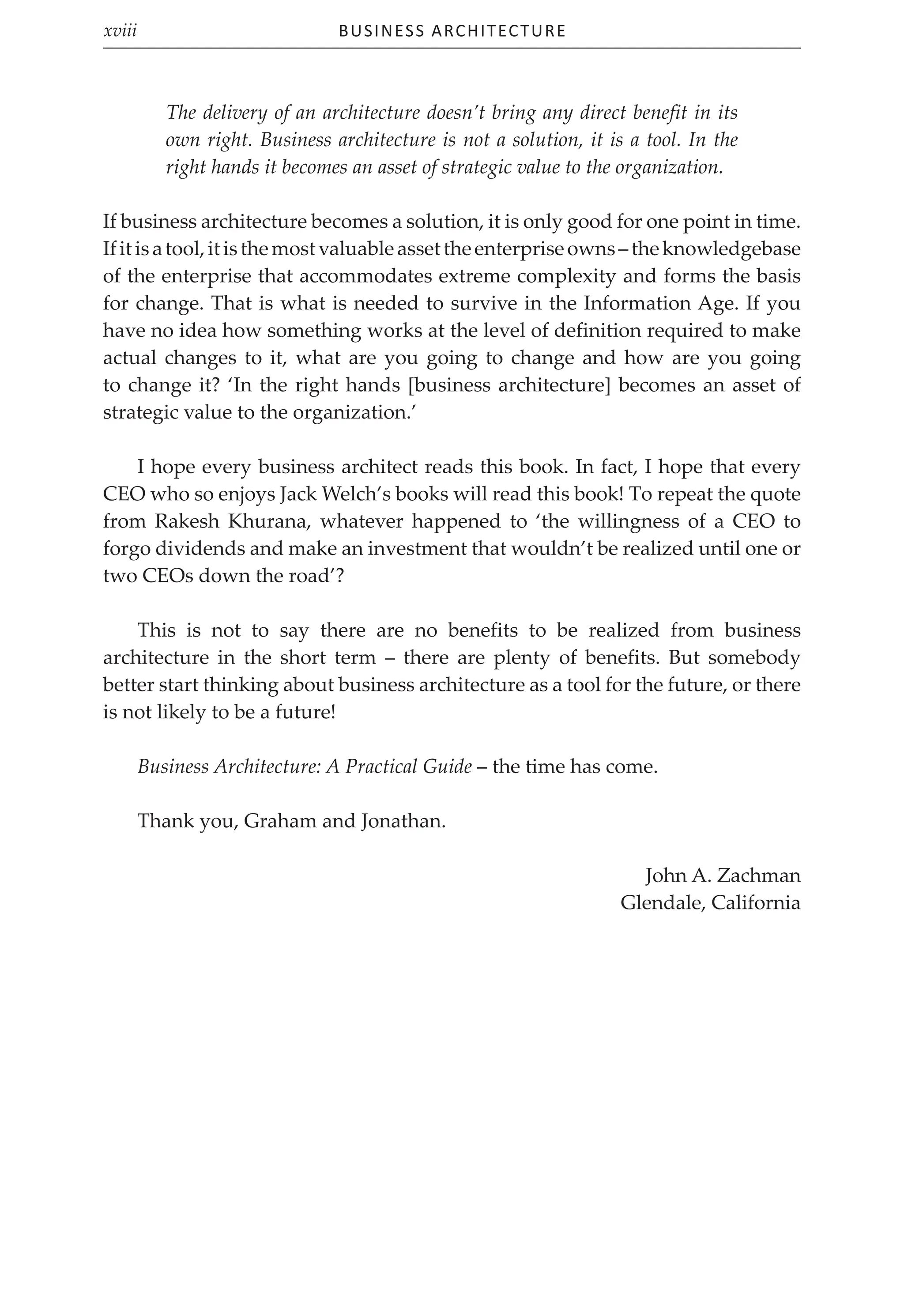 Business Architecture
xviii
The delivery of an architecture doesn’t bring any direct benefit in its
own right. Business architecture is not a solution, it is a tool. In the
right hands it becomes an asset of strategic value to the organization.
If business architecture becomes a solution, it is only good for one point in time.
Ifitisatool,itisthemostvaluableassettheenterpriseowns–theknowledgebase
of the enterprise that accommodates extreme complexity and forms the basis
for change. That is what is needed to survive in the Information Age. If you
have no idea how something works at the level of definition required to make
actual changes to it, what are you going to change and how are you going
to change it? ‘In the right hands [business architecture] becomes an asset of
strategic value to the organization.’
I hope every business architect reads this book. In fact, I hope that every
CEO who so enjoys Jack Welch’s books will read this book! To repeat the quote
from Rakesh Khurana, whatever happened to ‘the willingness of a CEO to
forgo dividends and make an investment that wouldn’t be realized until one or
two CEOs down the road’?
This is not to say there are no benefits to be realized from business
architecture in the short term – there are plenty of benefits. But somebody
better start thinking about business architecture as a tool for the future, or there
is not likely to be a future!
Business Architecture: A Practical Guide – the time has come.
Thank you, Graham and Jonathan.
John A. Zachman
Glendale, California
 