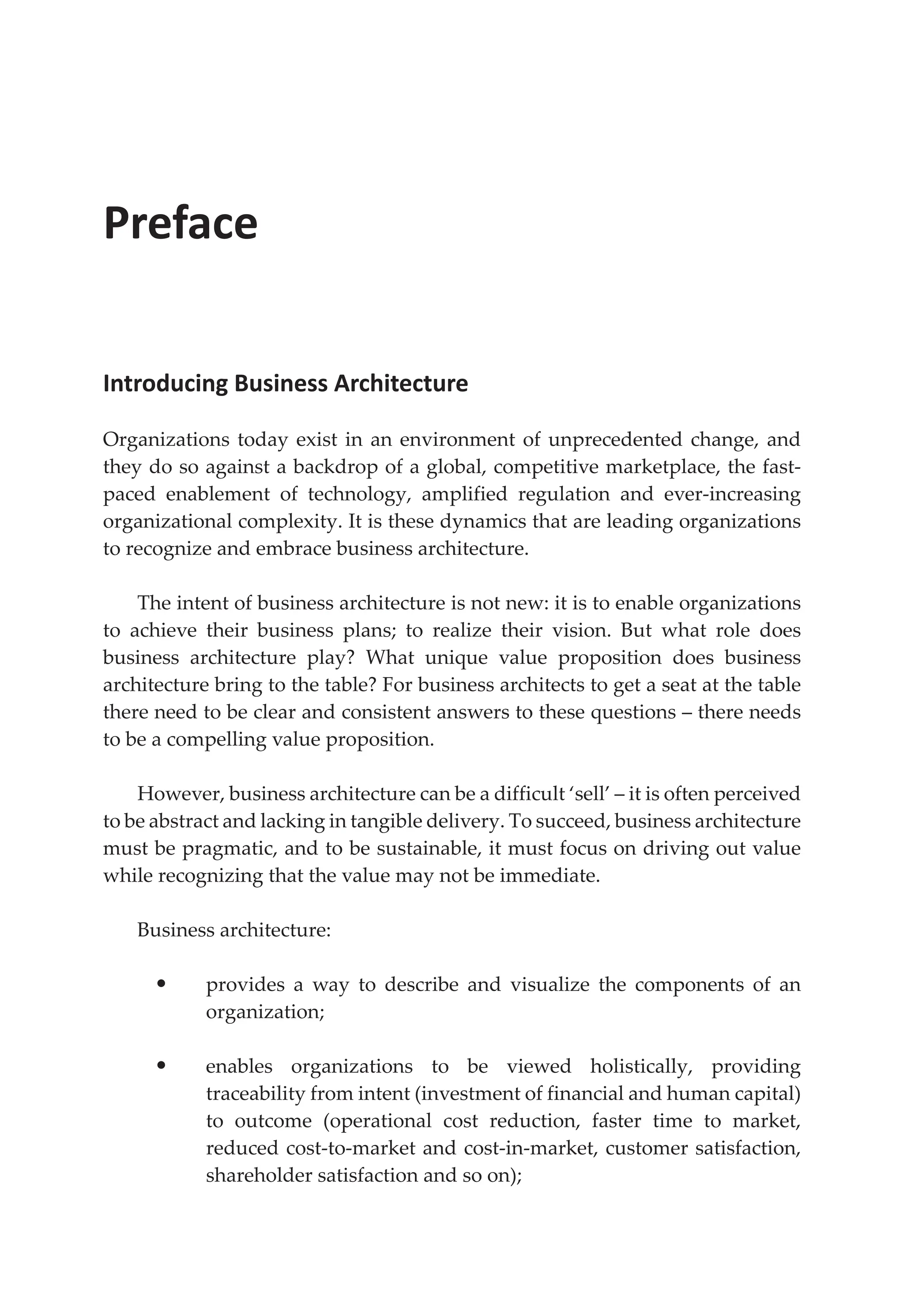 Preface
Introducing Business Architecture
Organizations today exist in an environment of unprecedented change, and
they do so against a backdrop of a global, competitive marketplace, the fast-
paced enablement of technology, amplified regulation and ever-increasing
organizational complexity. It is these dynamics that are leading organizations
to recognize and embrace business architecture.
The intent of business architecture is not new: it is to enable organizations
to achieve their business plans; to realize their vision. But what role does
business architecture play? What unique value proposition does business
architecture bring to the table? For business architects to get a seat at the table
there need to be clear and consistent answers to these questions – there needs
to be a compelling value proposition.
However, business architecture can be a difficult ‘sell’ – it is often perceived
to be abstract and lacking in tangible delivery. To succeed, business architecture
must be pragmatic, and to be sustainable, it must focus on driving out value
while recognizing that the value may not be immediate.
Business architecture:
• provides a way to describe and visualize the components of an
organization;
• enables organizations to be viewed holistically, providing
traceability from intent (investment of financial and human capital)
to outcome (operational cost reduction, faster time to market,
reduced cost-to-market and cost-in-market, customer satisfaction,
shareholder satisfaction and so on);
 