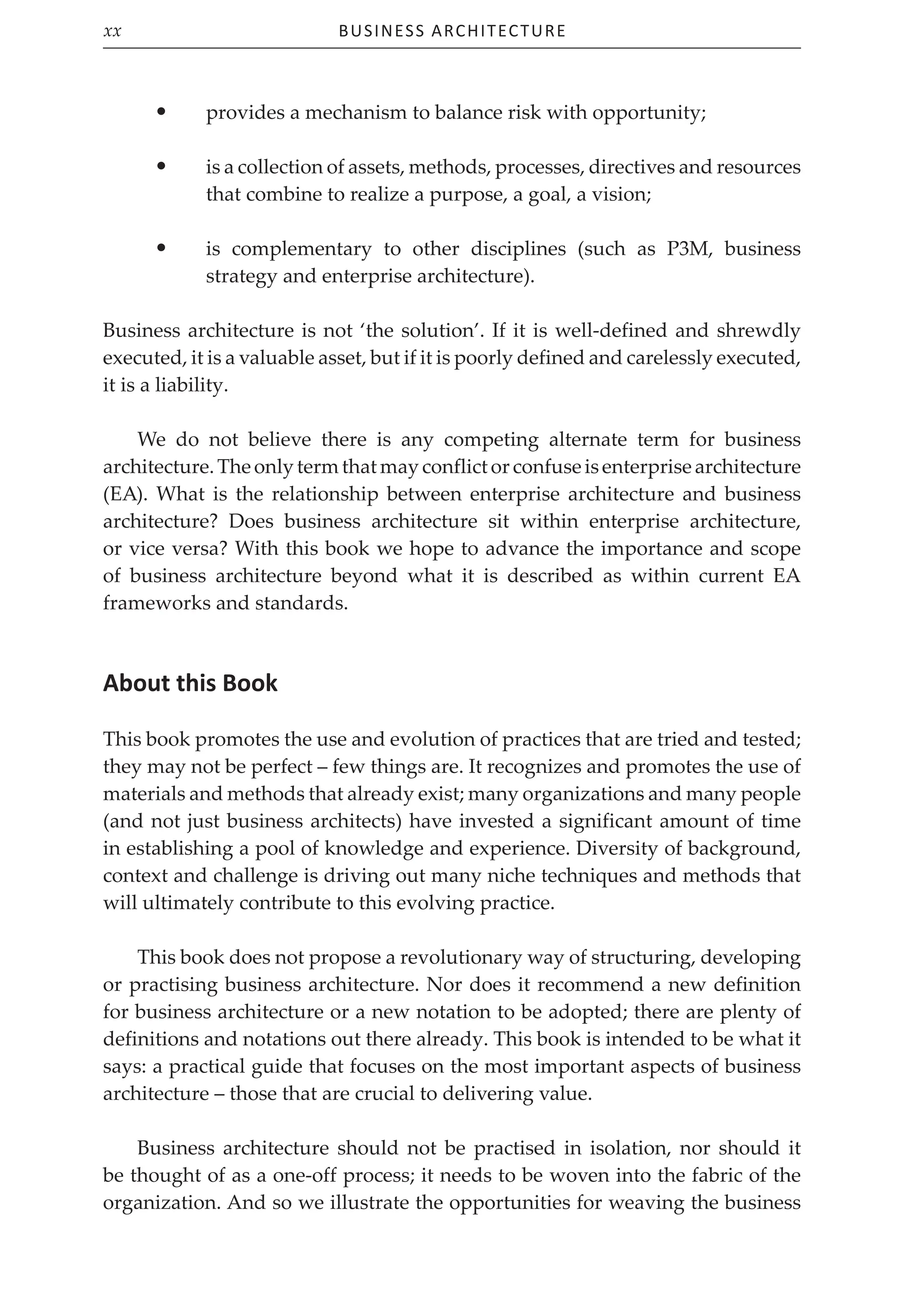 Business Architecture
xx
• provides a mechanism to balance risk with opportunity;
• is a collection of assets, methods, processes, directives and resources
that combine to realize a purpose, a goal, a vision;
• is complementary to other disciplines (such as P3M, business
strategy and enterprise architecture).
Business architecture is not ‘the solution’. If it is well-defined and shrewdly
executed, it is a valuable asset, but if it is poorly defined and carelessly executed,
it is a liability.
We do not believe there is any competing alternate term for business
architecture.Theonlytermthatmayconflictorconfuseisenterprisearchitecture
(EA). What is the relationship between enterprise architecture and business
architecture? Does business architecture sit within enterprise architecture,
or vice versa? With this book we hope to advance the importance and scope
of business architecture beyond what it is described as within current EA
frameworks and standards.
About this Book
This book promotes the use and evolution of practices that are tried and tested;
they may not be perfect – few things are. It recognizes and promotes the use of
materials and methods that already exist; many organizations and many people
(and not just business architects) have invested a significant amount of time
in establishing a pool of knowledge and experience. Diversity of background,
context and challenge is driving out many niche techniques and methods that
will ultimately contribute to this evolving practice.
This book does not propose a revolutionary way of structuring, developing
or practising business architecture. Nor does it recommend a new definition
for business architecture or a new notation to be adopted; there are plenty of
definitions and notations out there already. This book is intended to be what it
says: a practical guide that focuses on the most important aspects of business
architecture – those that are crucial to delivering value.
Business architecture should not be practised in isolation, nor should it
be thought of as a one-off process; it needs to be woven into the fabric of the
organization. And so we illustrate the opportunities for weaving the business
 
