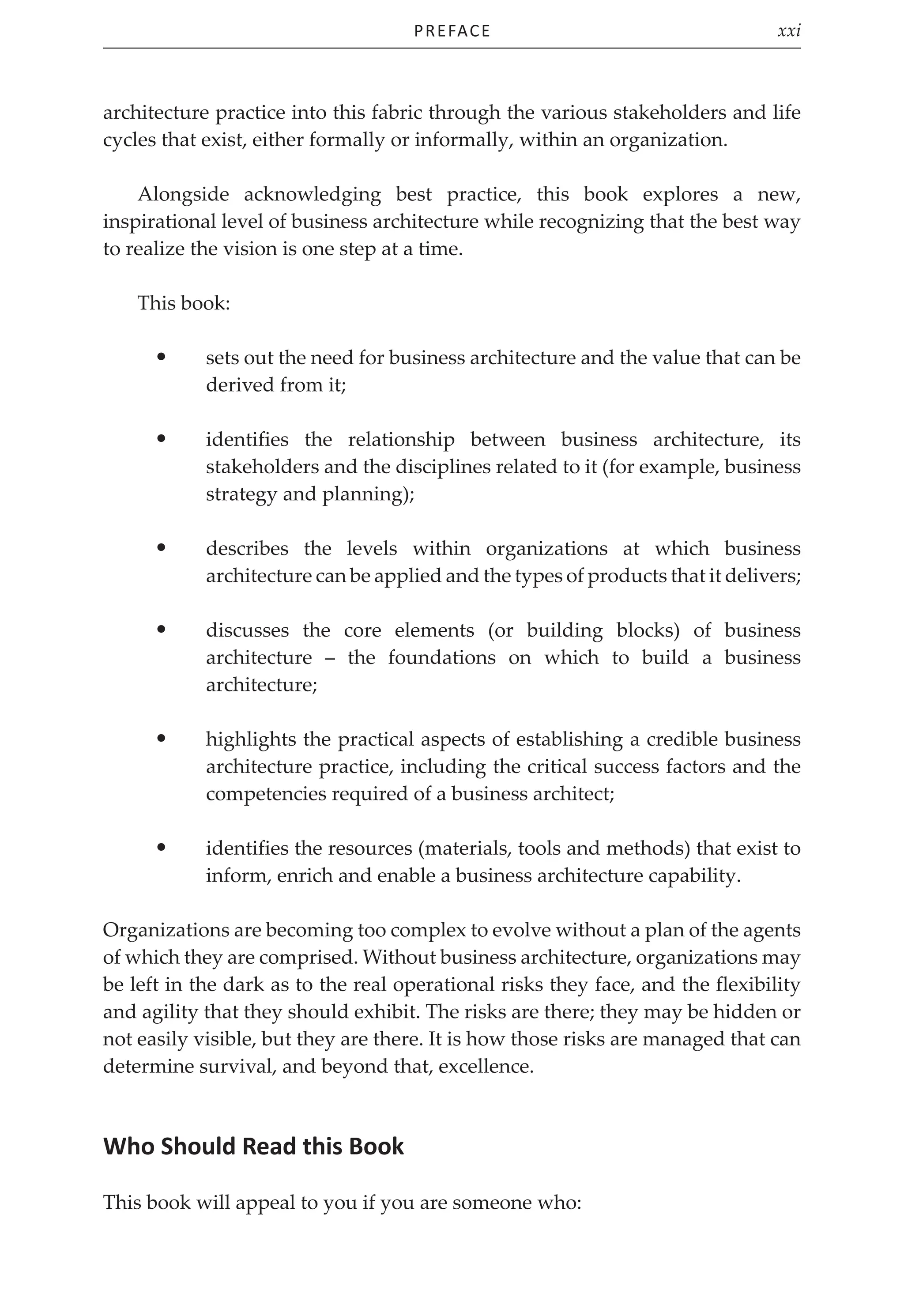 Preface xxi
architecture practice into this fabric through the various stakeholders and life
cycles that exist, either formally or informally, within an organization.
Alongside acknowledging best practice, this book explores a new,
inspirational level of business architecture while recognizing that the best way
to realize the vision is one step at a time.
This book:
• sets out the need for business architecture and the value that can be
derived from it;
• identifies the relationship between business architecture, its
stakeholders and the disciplines related to it (for example, business
strategy and planning);
• describes the levels within organizations at which business
architecture can be applied and the types of products that it delivers;
• discusses the core elements (or building blocks) of business
architecture – the foundations on which to build a business
architecture;
• highlights the practical aspects of establishing a credible business
architecture practice, including the critical success factors and the
competencies required of a business architect;
• identifies the resources (materials, tools and methods) that exist to
inform, enrich and enable a business architecture capability.
Organizations are becoming too complex to evolve without a plan of the agents
of which they are comprised. Without business architecture, organizations may
be left in the dark as to the real operational risks they face, and the flexibility
and agility that they should exhibit. The risks are there; they may be hidden or
not easily visible, but they are there. It is how those risks are managed that can
determine survival, and beyond that, excellence.
Who Should Read this Book
This book will appeal to you if you are someone who:
 