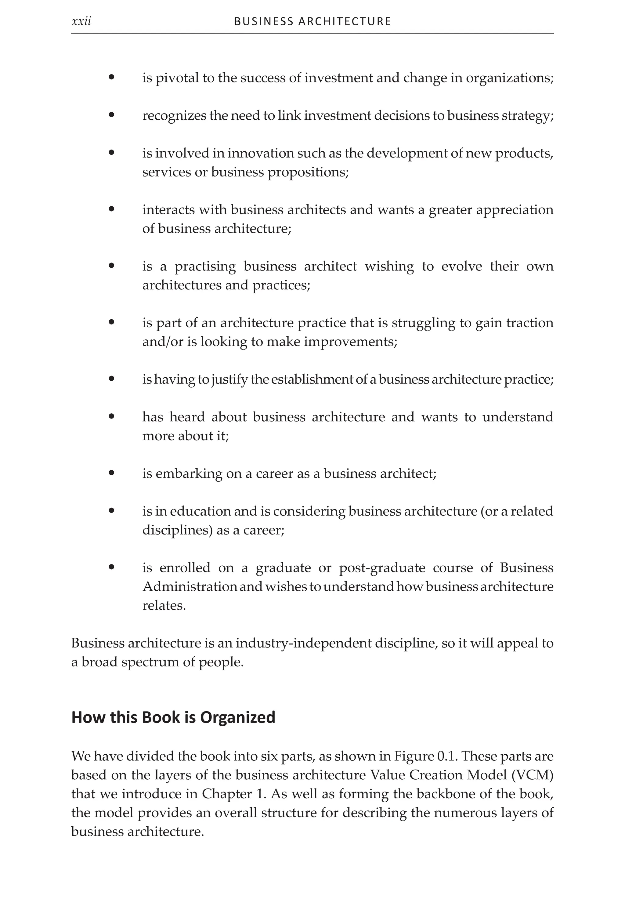 Business Architecture
xxii
• is pivotal to the success of investment and change in organizations;
• recognizes the need to link investment decisions to business strategy;
• is involved in innovation such as the development of new products,
services or business propositions;
• interacts with business architects and wants a greater appreciation
of business architecture;
• is a practising business architect wishing to evolve their own
architectures and practices;
• is part of an architecture practice that is struggling to gain traction
and/or is looking to make improvements;
• ishavingtojustifytheestablishmentofabusinessarchitecturepractice;
• has heard about business architecture and wants to understand
more about it;
• is embarking on a career as a business architect;
• is in education and is considering business architecture (or a related
disciplines) as a career;
• is enrolled on a graduate or post-graduate course of Business
Administrationandwishestounderstandhowbusinessarchitecture
relates.
Business architecture is an industry-independent discipline, so it will appeal to
a broad spectrum of people.
How this Book is Organized
We have divided the book into six parts, as shown in Figure 0.1. These parts are
based on the layers of the business architecture Value Creation Model (VCM)
that we introduce in Chapter 1. As well as forming the backbone of the book,
the model provides an overall structure for describing the numerous layers of
business architecture.
 