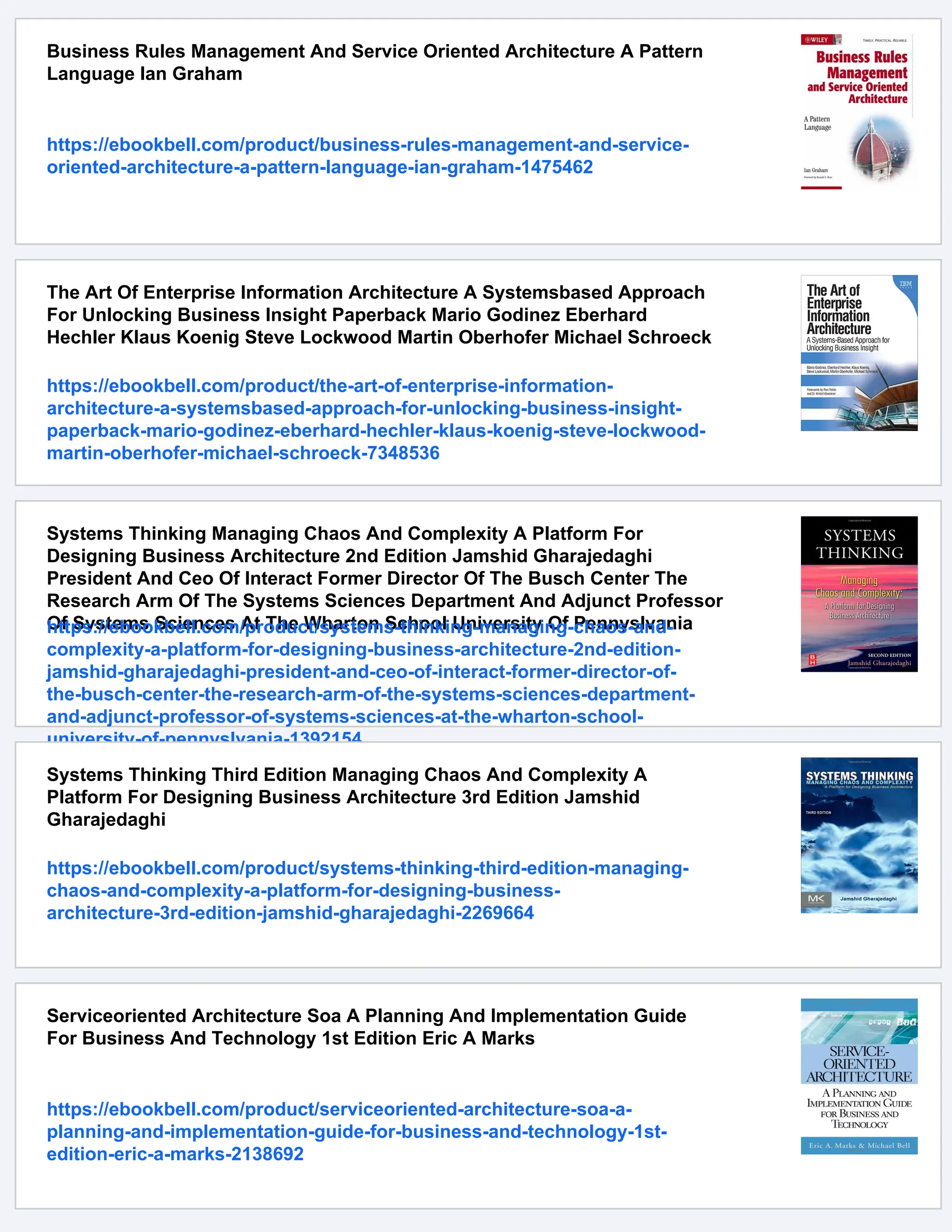 Business Rules Management And Service Oriented Architecture A Pattern
Language Ian Graham
https://ebookbell.com/product/business-rules-management-and-service-
oriented-architecture-a-pattern-language-ian-graham-1475462
The Art Of Enterprise Information Architecture A Systemsbased Approach
For Unlocking Business Insight Paperback Mario Godinez Eberhard
Hechler Klaus Koenig Steve Lockwood Martin Oberhofer Michael Schroeck
https://ebookbell.com/product/the-art-of-enterprise-information-
architecture-a-systemsbased-approach-for-unlocking-business-insight-
paperback-mario-godinez-eberhard-hechler-klaus-koenig-steve-lockwood-
martin-oberhofer-michael-schroeck-7348536
Systems Thinking Managing Chaos And Complexity A Platform For
Designing Business Architecture 2nd Edition Jamshid Gharajedaghi
President And Ceo Of Interact Former Director Of The Busch Center The
Research Arm Of The Systems Sciences Department And Adjunct Professor
Of Systems Sciences At The Wharton School University Of Pennyslvania
https://ebookbell.com/product/systems-thinking-managing-chaos-and-
complexity-a-platform-for-designing-business-architecture-2nd-edition-
jamshid-gharajedaghi-president-and-ceo-of-interact-former-director-of-
the-busch-center-the-research-arm-of-the-systems-sciences-department-
and-adjunct-professor-of-systems-sciences-at-the-wharton-school-
university-of-pennyslvania-1392154
Systems Thinking Third Edition Managing Chaos And Complexity A
Platform For Designing Business Architecture 3rd Edition Jamshid
Gharajedaghi
https://ebookbell.com/product/systems-thinking-third-edition-managing-
chaos-and-complexity-a-platform-for-designing-business-
architecture-3rd-edition-jamshid-gharajedaghi-2269664
Serviceoriented Architecture Soa A Planning And Implementation Guide
For Business And Technology 1st Edition Eric A Marks
https://ebookbell.com/product/serviceoriented-architecture-soa-a-
planning-and-implementation-guide-for-business-and-technology-1st-
edition-eric-a-marks-2138692
 
