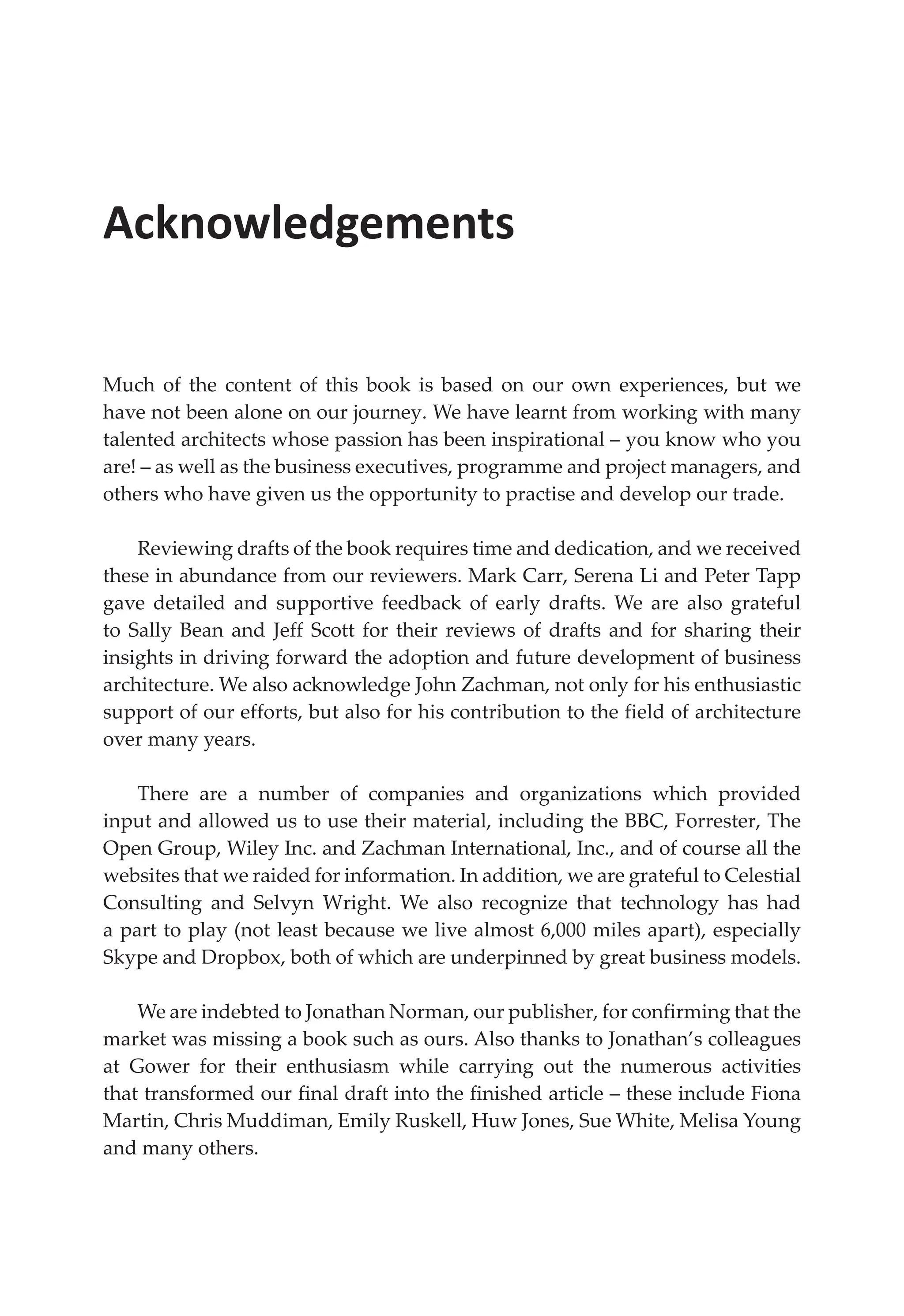 Acknowledgements
Much of the content of this book is based on our own experiences, but we
have not been alone on our journey. We have learnt from working with many
talented architects whose passion has been inspirational – you know who you
are! – as well as the business executives, programme and project managers, and
others who have given us the opportunity to practise and develop our trade.
Reviewing drafts of the book requires time and dedication, and we received
these in abundance from our reviewers. Mark Carr, Serena Li and Peter Tapp
gave detailed and supportive feedback of early drafts. We are also grateful
to Sally Bean and Jeff Scott for their reviews of drafts and for sharing their
insights in driving forward the adoption and future development of business
architecture. We also acknowledge John Zachman, not only for his enthusiastic
support of our efforts, but also for his contribution to the field of architecture
over many years.
There are a number of companies and organizations which provided
input and allowed us to use their material, including the BBC, Forrester, The
Open Group, Wiley Inc. and Zachman International, Inc., and of course all the
websites that we raided for information. In addition, we are grateful to Celestial
Consulting and Selvyn Wright. We also recognize that technology has had
a part to play (not least because we live almost 6,000 miles apart), especially
Skype and Dropbox, both of which are underpinned by great business models.
We are indebted to Jonathan Norman, our publisher, for confirming that the
market was missing a book such as ours. Also thanks to Jonathan’s colleagues
at Gower for their enthusiasm while carrying out the numerous activities
that transformed our final draft into the finished article – these include Fiona
Martin, Chris Muddiman, Emily Ruskell, Huw Jones, Sue White, Melisa Young
and many others.
 