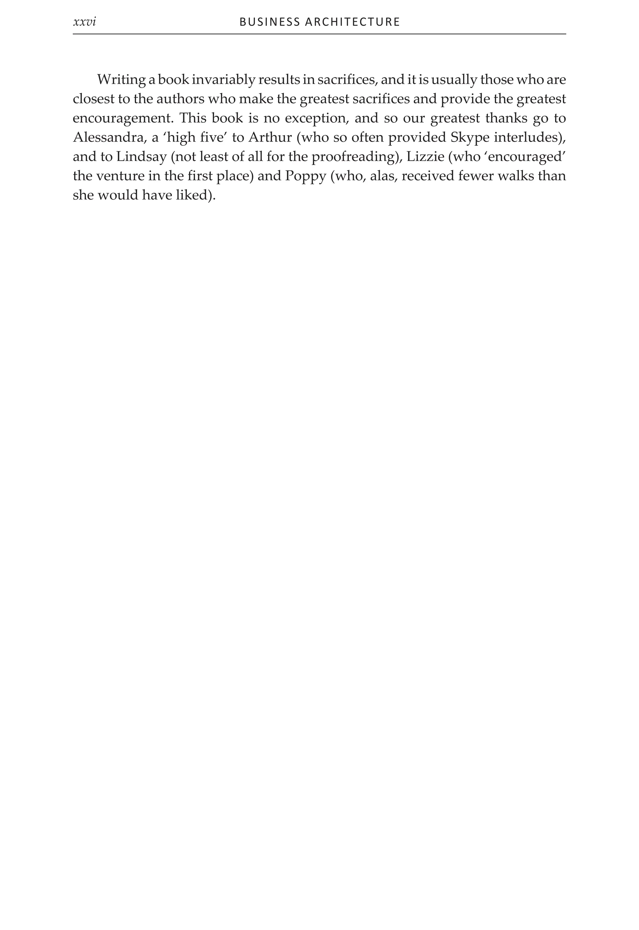 Business Architecture
xxvi
Writing a book invariably results in sacrifices, and it is usually those who are
closest to the authors who make the greatest sacrifices and provide the greatest
encouragement. This book is no exception, and so our greatest thanks go to
Alessandra, a ‘high five’ to Arthur (who so often provided Skype interludes),
and to Lindsay (not least of all for the proofreading), Lizzie (who ‘encouraged’
the venture in the first place) and Poppy (who, alas, received fewer walks than
she would have liked).
 
