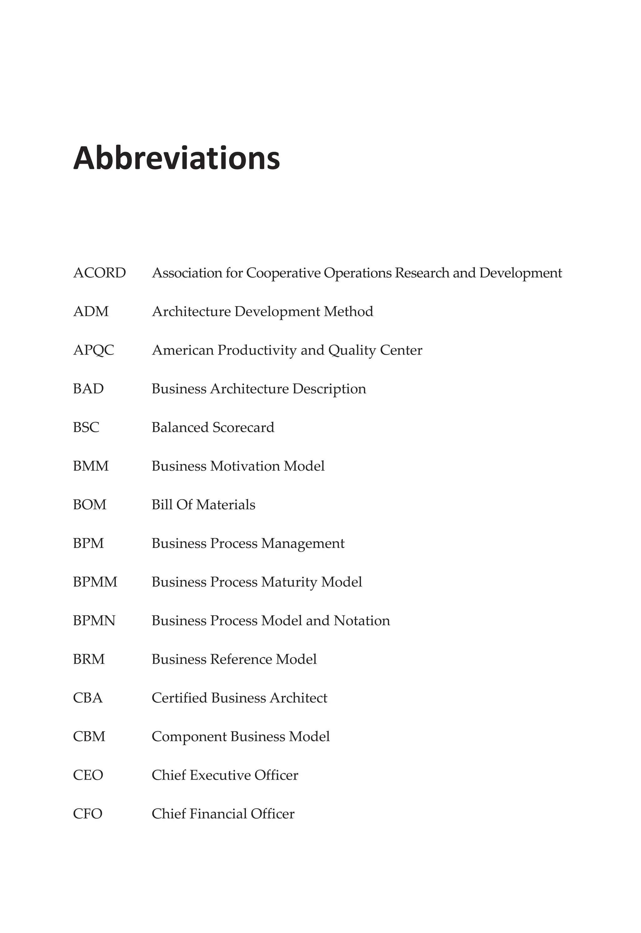 Abbreviations
ACORD Association for Cooperative Operations Research and Development
ADM Architecture Development Method
APQC American Productivity and Quality Center
BAD Business Architecture Description
BSC Balanced Scorecard
BMM Business Motivation Model
BOM Bill Of Materials
BPM Business Process Management
BPMM Business Process Maturity Model
BPMN Business Process Model and Notation
BRM Business Reference Model
CBA Certified Business Architect
CBM Component Business Model
CEO Chief Executive Officer
CFO Chief Financial Officer
 