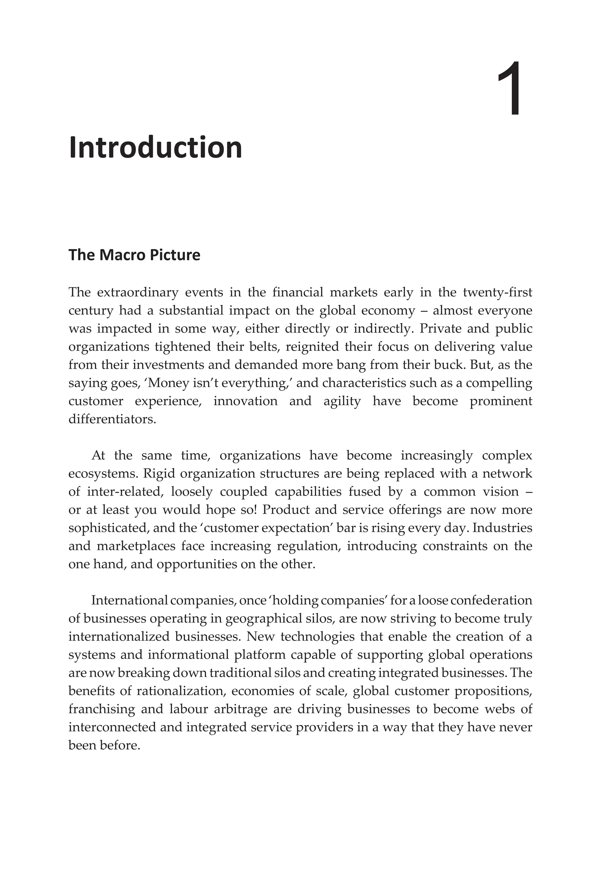 1
Introduction
The Macro Picture
The extraordinary events in the financial markets early in the twenty-first
century had a substantial impact on the global economy – almost everyone
was impacted in some way, either directly or indirectly. Private and public
organizations tightened their belts, reignited their focus on delivering value
from their investments and demanded more bang from their buck. But, as the
saying goes, ‘Money isn’t everything,’ and characteristics such as a compelling
customer experience, innovation and agility have become prominent
differentiators.
At the same time, organizations have become increasingly complex
ecosystems. Rigid organization structures are being replaced with a network
of inter-related, loosely coupled capabilities fused by a common vision –
or at least you would hope so! Product and service offerings are now more
sophisticated, and the ‘customer expectation’ bar is rising every day. Industries
and marketplaces face increasing regulation, introducing constraints on the
one hand, and opportunities on the other.
Internationalcompanies,once‘holdingcompanies’foralooseconfederation
of businesses operating in geographical silos, are now striving to become truly
internationalized businesses. New technologies that enable the creation of a
systems and informational platform capable of supporting global operations
are now breaking down traditional silos and creating integrated businesses. The
benefits of rationalization, economies of scale, global customer propositions,
franchising and labour arbitrage are driving businesses to become webs of
interconnected and integrated service providers in a way that they have never
been before.
 