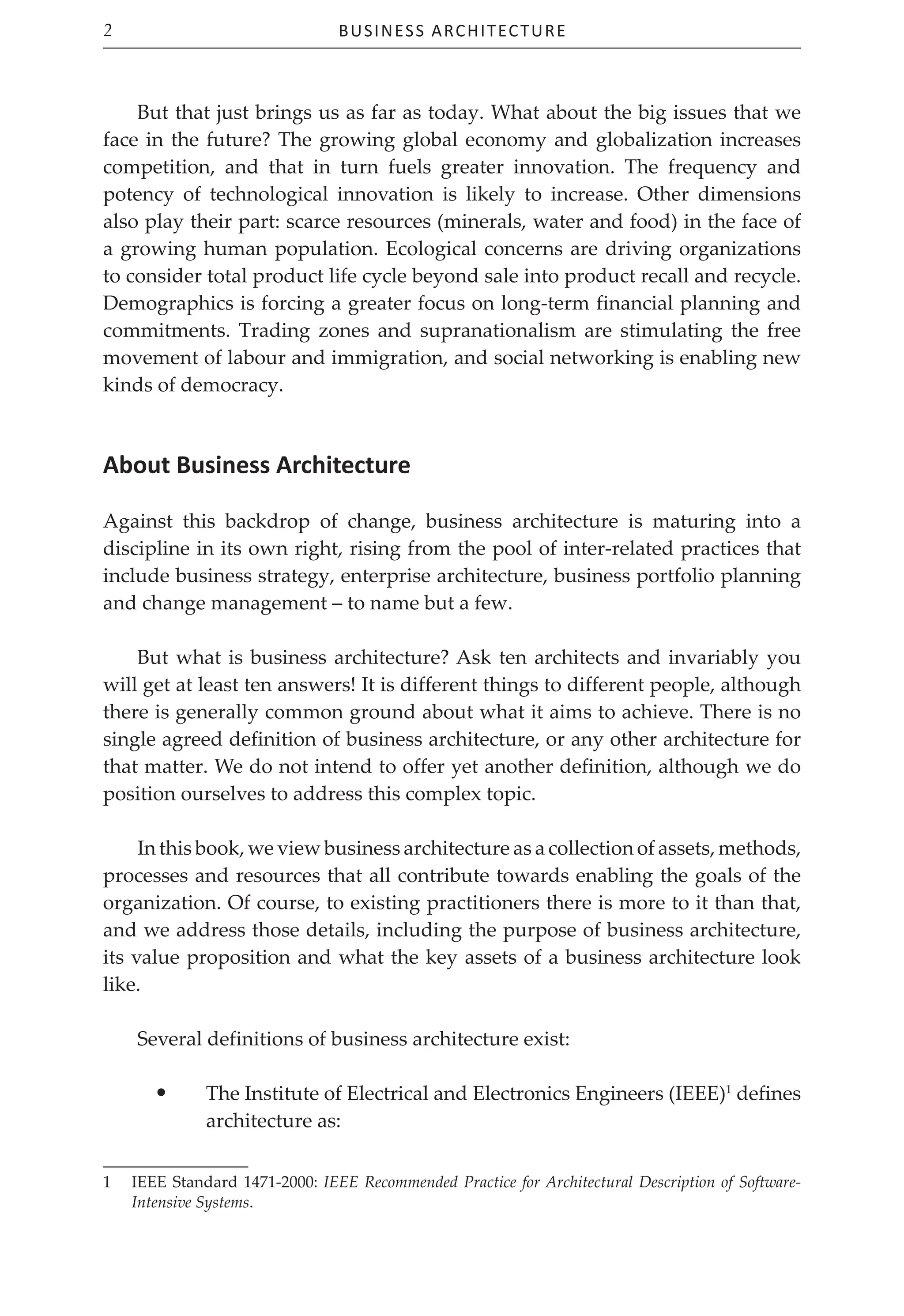 Business Architecture
2
But that just brings us as far as today. What about the big issues that we
face in the future? The growing global economy and globalization increases
competition, and that in turn fuels greater innovation. The frequency and
potency of technological innovation is likely to increase. Other dimensions
also play their part: scarce resources (minerals, water and food) in the face of
a growing human population. Ecological concerns are driving organizations
to consider total product life cycle beyond sale into product recall and recycle.
Demographics is forcing a greater focus on long-term financial planning and
commitments. Trading zones and supranationalism are stimulating the free
movement of labour and immigration, and social networking is enabling new
kinds of democracy.
About Business Architecture
Against this backdrop of change, business architecture is maturing into a
discipline in its own right, rising from the pool of inter-related practices that
include business strategy, enterprise architecture, business portfolio planning
and change management – to name but a few.
But what is business architecture? Ask ten architects and invariably you
will get at least ten answers! It is different things to different people, although
there is generally common ground about what it aims to achieve. There is no
single agreed definition of business architecture, or any other architecture for
that matter. We do not intend to offer yet another definition, although we do
position ourselves to address this complex topic.
In this book, we view business architecture as a collection of assets, methods,
processes and resources that all contribute towards enabling the goals of the
organization. Of course, to existing practitioners there is more to it than that,
and we address those details, including the purpose of business architecture,
its value proposition and what the key assets of a business architecture look
like.
Several definitions of business architecture exist:
• The Institute of Electrical and Electronics Engineers (IEEE)1
defines
architecture as:
1 IEEE Standard 1471-2000: IEEE Recommended Practice for Architectural Description of Software-
Intensive Systems.
 