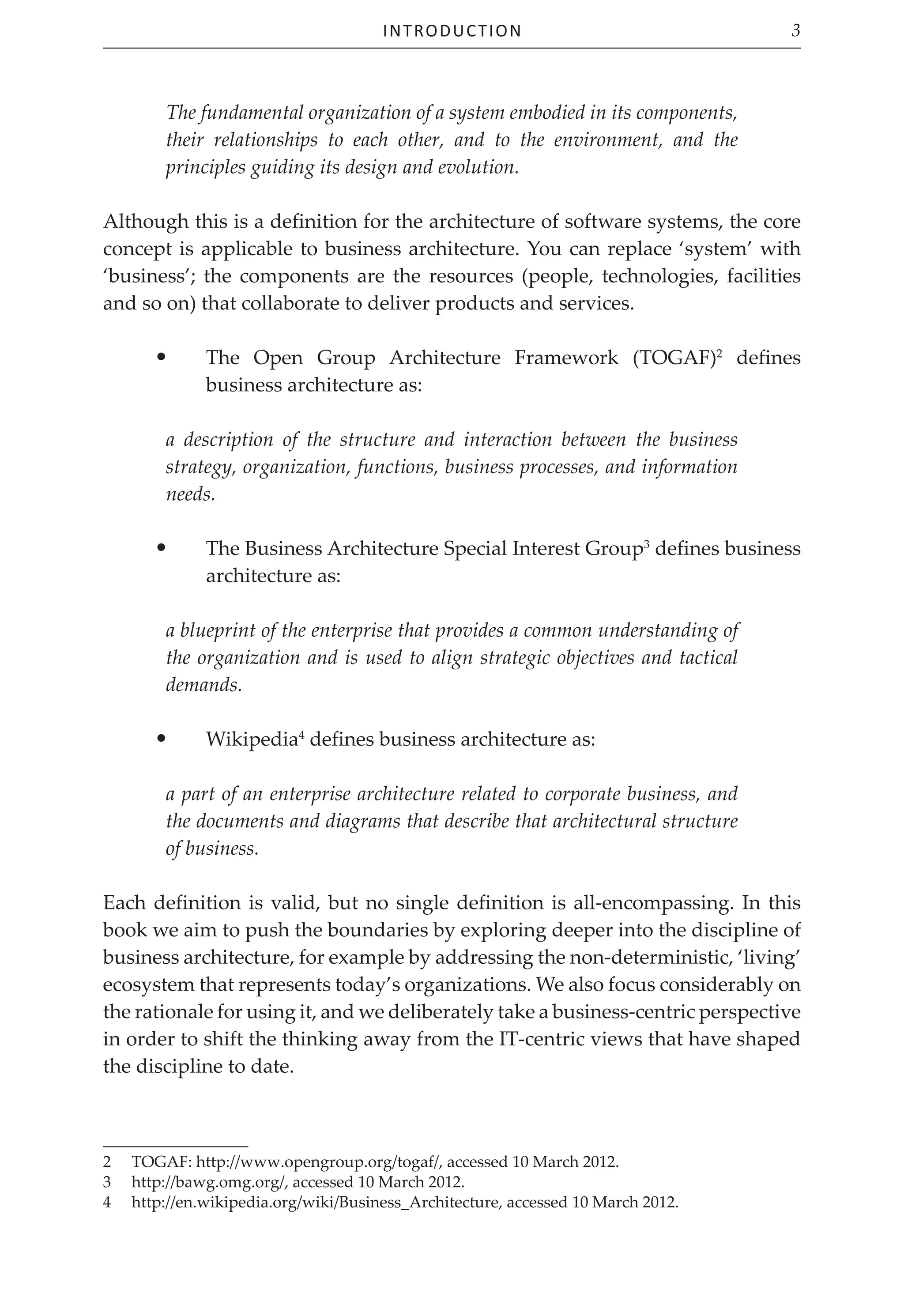 Introduction 3
The fundamental organization of a system embodied in its components,
their relationships to each other, and to the environment, and the
principles guiding its design and evolution.
Although this is a definition for the architecture of software systems, the core
concept is applicable to business architecture. You can replace ‘system’ with
‘business’; the components are the resources (people, technologies, facilities
and so on) that collaborate to deliver products and services.
• The Open Group Architecture Framework (TOGAF)2
defines
business architecture as:
a description of the structure and interaction between the business
strategy, organization, functions, business processes, and information
needs.
• The Business Architecture Special Interest Group3
defines business
architecture as:
a blueprint of the enterprise that provides a common understanding of
the organization and is used to align strategic objectives and tactical
demands.
• Wikipedia4
defines business architecture as:
a part of an enterprise architecture related to corporate business, and
the documents and diagrams that describe that architectural structure
of business.
Each definition is valid, but no single definition is all-encompassing. In this
book we aim to push the boundaries by exploring deeper into the discipline of
business architecture, for example by addressing the non-deterministic, ‘living’
ecosystem that represents today’s organizations. We also focus considerably on
the rationale for using it, and we deliberately take a business-centric perspective
in order to shift the thinking away from the IT-centric views that have shaped
the discipline to date.
2 TOGAF: http://www.opengroup.org/togaf/, accessed 10 March 2012.
3 http://bawg.omg.org/, accessed 10 March 2012.
4 http://en.wikipedia.org/wiki/Business_Architecture, accessed 10 March 2012.
 