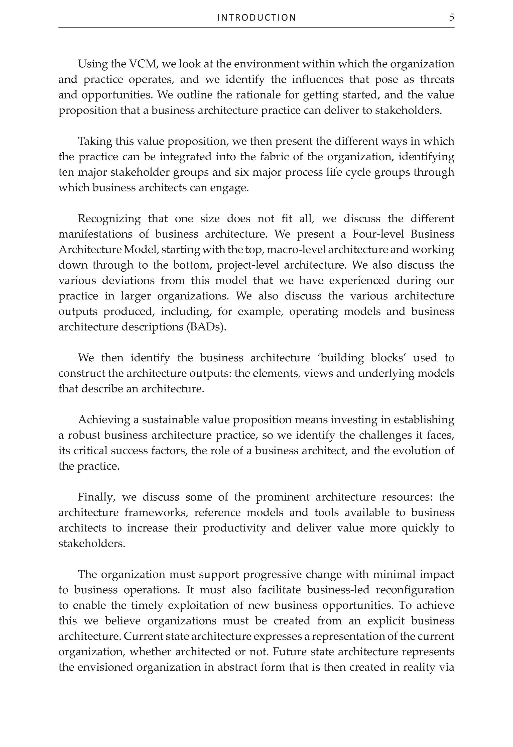 Introduction 5
Using the VCM, we look at the environment within which the organization
and practice operates, and we identify the influences that pose as threats
and opportunities. We outline the rationale for getting started, and the value
proposition that a business architecture practice can deliver to stakeholders.
Taking this value proposition, we then present the different ways in which
the practice can be integrated into the fabric of the organization, identifying
ten major stakeholder groups and six major process life cycle groups through
which business architects can engage.
Recognizing that one size does not fit all, we discuss the different
manifestations of business architecture. We present a Four‑level Business
Architecture Model, starting with the top, macro‑level architecture and working
down through to the bottom, project‑level architecture. We also discuss the
various deviations from this model that we have experienced during our
practice in larger organizations. We also discuss the various architecture
outputs produced, including, for example, operating models and business
architecture descriptions (BADs).
We then identify the business architecture ‘building blocks’ used to
construct the architecture outputs: the elements, views and underlying models
that describe an architecture.
Achieving a sustainable value proposition means investing in establishing
a robust business architecture practice, so we identify the challenges it faces,
its critical success factors, the role of a business architect, and the evolution of
the practice.
Finally, we discuss some of the prominent architecture resources: the
architecture frameworks, reference models and tools available to business
architects to increase their productivity and deliver value more quickly to
stakeholders.
The organization must support progressive change with minimal impact
to business operations. It must also facilitate business-led reconfiguration
to enable the timely exploitation of new business opportunities. To achieve
this we believe organizations must be created from an explicit business
architecture. Current state architecture expresses a representation of the current
organization, whether architected or not. Future state architecture represents
the envisioned organization in abstract form that is then created in reality via
 