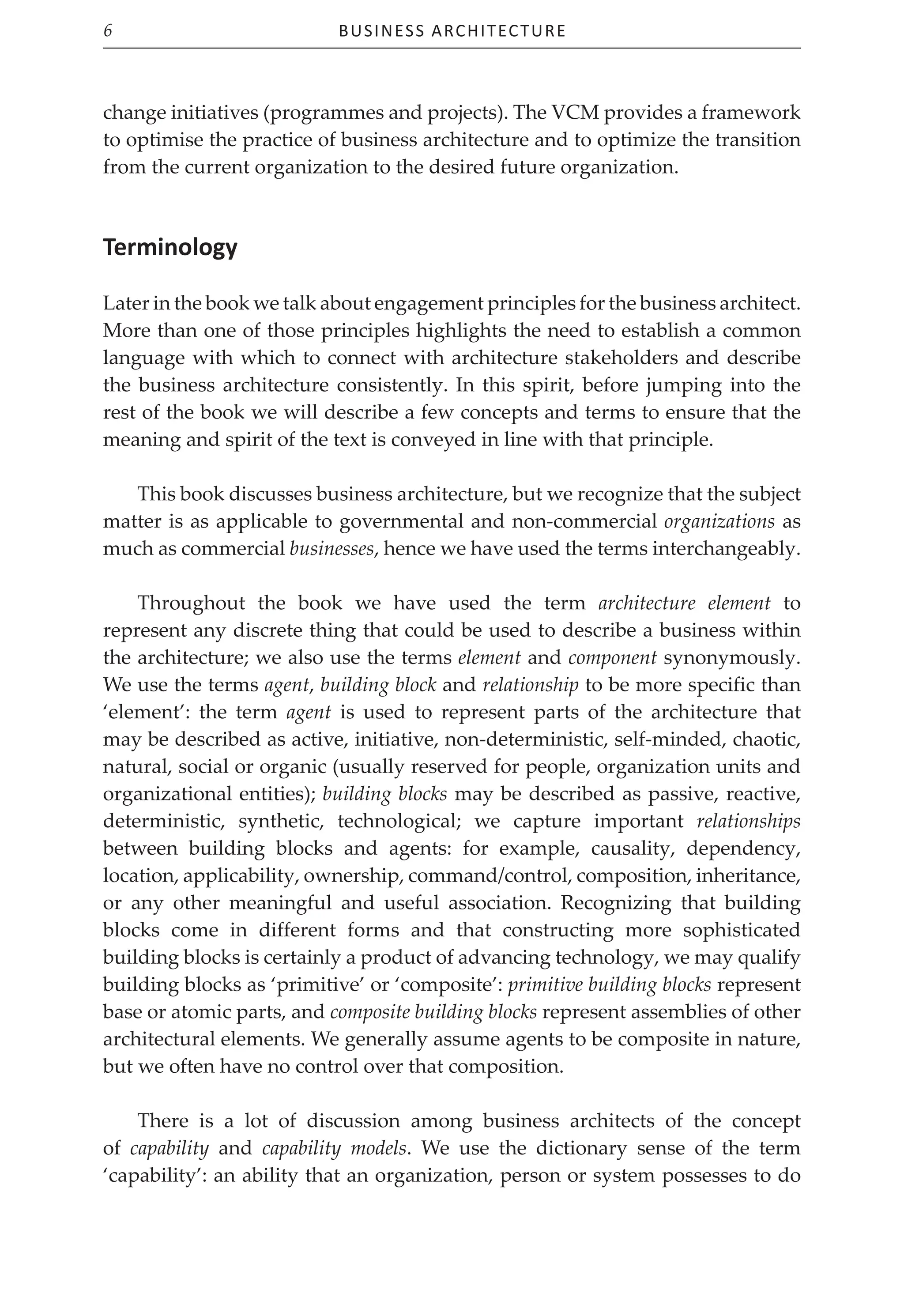 Business Architecture
6
change initiatives (programmes and projects). The VCM provides a framework
to optimise the practice of business architecture and to optimize the transition
from the current organization to the desired future organization.
Terminology
Later in the book we talk about engagement principles for the business architect.
More than one of those principles highlights the need to establish a common
language with which to connect with architecture stakeholders and describe
the business architecture consistently. In this spirit, before jumping into the
rest of the book we will describe a few concepts and terms to ensure that the
meaning and spirit of the text is conveyed in line with that principle.
This book discusses business architecture, but we recognize that the subject
matter is as applicable to governmental and non-commercial organizations as
much as commercial businesses, hence we have used the terms interchangeably.
Throughout the book we have used the term architecture element to
represent any discrete thing that could be used to describe a business within
the architecture; we also use the terms element and component synonymously.
We use the terms agent, building block and relationship to be more specific than
‘element’: the term agent is used to represent parts of the architecture that
may be described as active, initiative, non-deterministic, self-minded, chaotic,
natural, social or organic (usually reserved for people, organization units and
organizational entities); building blocks may be described as passive, reactive,
deterministic, synthetic, technological; we capture important relationships
between building blocks and agents: for example, causality, dependency,
location, applicability, ownership, command/control, composition, inheritance,
or any other meaningful and useful association. Recognizing that building
blocks come in different forms and that constructing more sophisticated
building blocks is certainly a product of advancing technology, we may qualify
building blocks as ‘primitive’ or ‘composite’: primitive building blocks represent
base or atomic parts, and composite building blocks represent assemblies of other
architectural elements. We generally assume agents to be composite in nature,
but we often have no control over that composition.
There is a lot of discussion among business architects of the concept
of capability and capability models. We use the dictionary sense of the term
‘capability’: an ability that an organization, person or system possesses to do
 