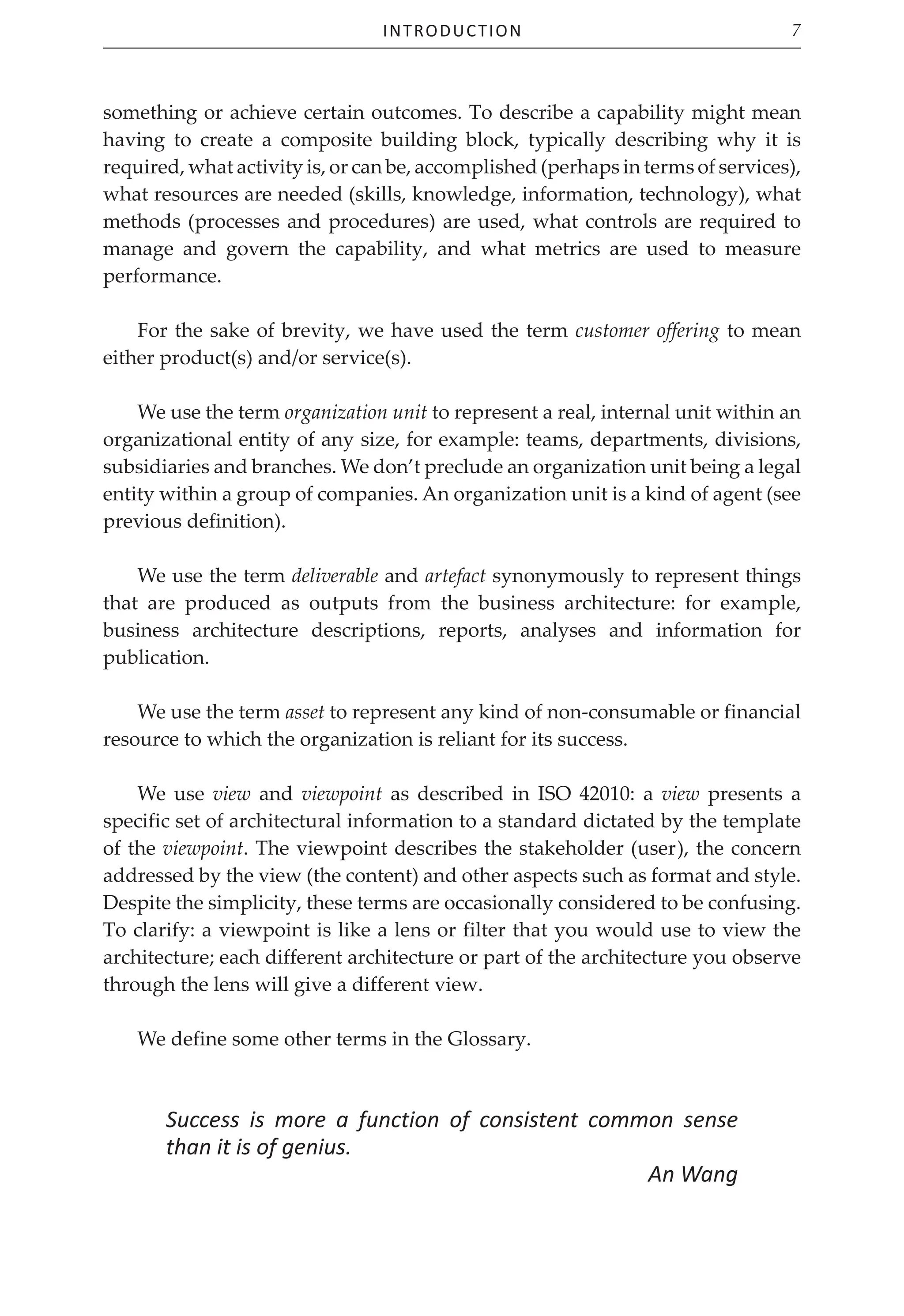 Introduction 7
something or achieve certain outcomes. To describe a capability might mean
having to create a composite building block, typically describing why it is
required, what activity is, or can be, accomplished (perhaps in terms of services),
what resources are needed (skills, knowledge, information, technology), what
methods (processes and procedures) are used, what controls are required to
manage and govern the capability, and what metrics are used to measure
performance.
For the sake of brevity, we have used the term customer offering to mean
either product(s) and/or service(s).
We use the term organization unit to represent a real, internal unit within an
organizational entity of any size, for example: teams, departments, divisions,
subsidiaries and branches. We don’t preclude an organization unit being a legal
entity within a group of companies. An organization unit is a kind of agent (see
previous definition).
We use the term deliverable and artefact synonymously to represent things
that are produced as outputs from the business architecture: for example,
business architecture descriptions, reports, analyses and information for
publication.
We use the term asset to represent any kind of non‑consumable or financial
resource to which the organization is reliant for its success.
We use view and viewpoint as described in ISO 42010: a view presents a
specific set of architectural information to a standard dictated by the template
of the viewpoint. The viewpoint describes the stakeholder (user), the concern
addressed by the view (the content) and other aspects such as format and style.
Despite the simplicity, these terms are occasionally considered to be confusing.
To clarify: a viewpoint is like a lens or filter that you would use to view the
architecture; each different architecture or part of the architecture you observe
through the lens will give a different view.
We define some other terms in the Glossary.
Success is more a function of consistent common sense
than it is of genius.
An Wang
 
