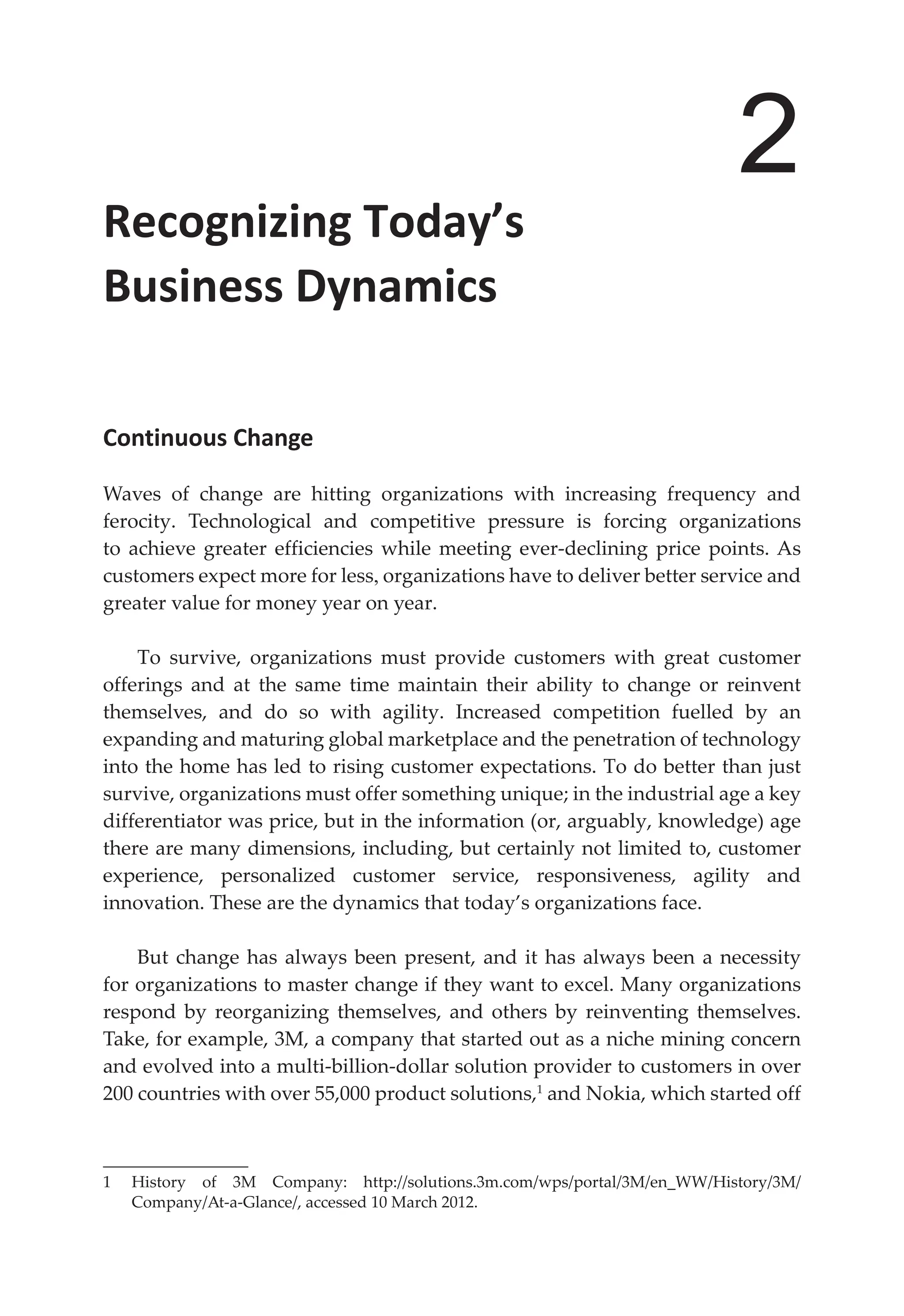 2
Recognizing Today’s
Business Dynamics
Continuous Change
Waves of change are hitting organizations with increasing frequency and
ferocity. Technological and competitive pressure is forcing organizations
to achieve greater efficiencies while meeting ever-declining price points. As
customers expect more for less, organizations have to deliver better service and
greater value for money year on year.
To survive, organizations must provide customers with great customer
offerings and at the same time maintain their ability to change or reinvent
themselves, and do so with agility. Increased competition fuelled by an
expanding and maturing global marketplace and the penetration of technology
into the home has led to rising customer expectations. To do better than just
survive, organizations must offer something unique; in the industrial age a key
differentiator was price, but in the information (or, arguably, knowledge) age
there are many dimensions, including, but certainly not limited to, customer
experience, personalized customer service, responsiveness, agility and
innovation. These are the dynamics that today’s organizations face.
But change has always been present, and it has always been a necessity
for organizations to master change if they want to excel. Many organizations
respond by reorganizing themselves, and others by reinventing themselves.
Take, for example, 3M, a company that started out as a niche mining concern
and evolved into a multi-billion-dollar solution provider to customers in over
200 countries with over 55,000 product solutions,1
and Nokia, which started off
1 History of 3M Company: http://solutions.3m.com/wps/portal/3M/en_WW/History/3M/
Company/At-a-Glance/, accessed 10 March 2012.
 