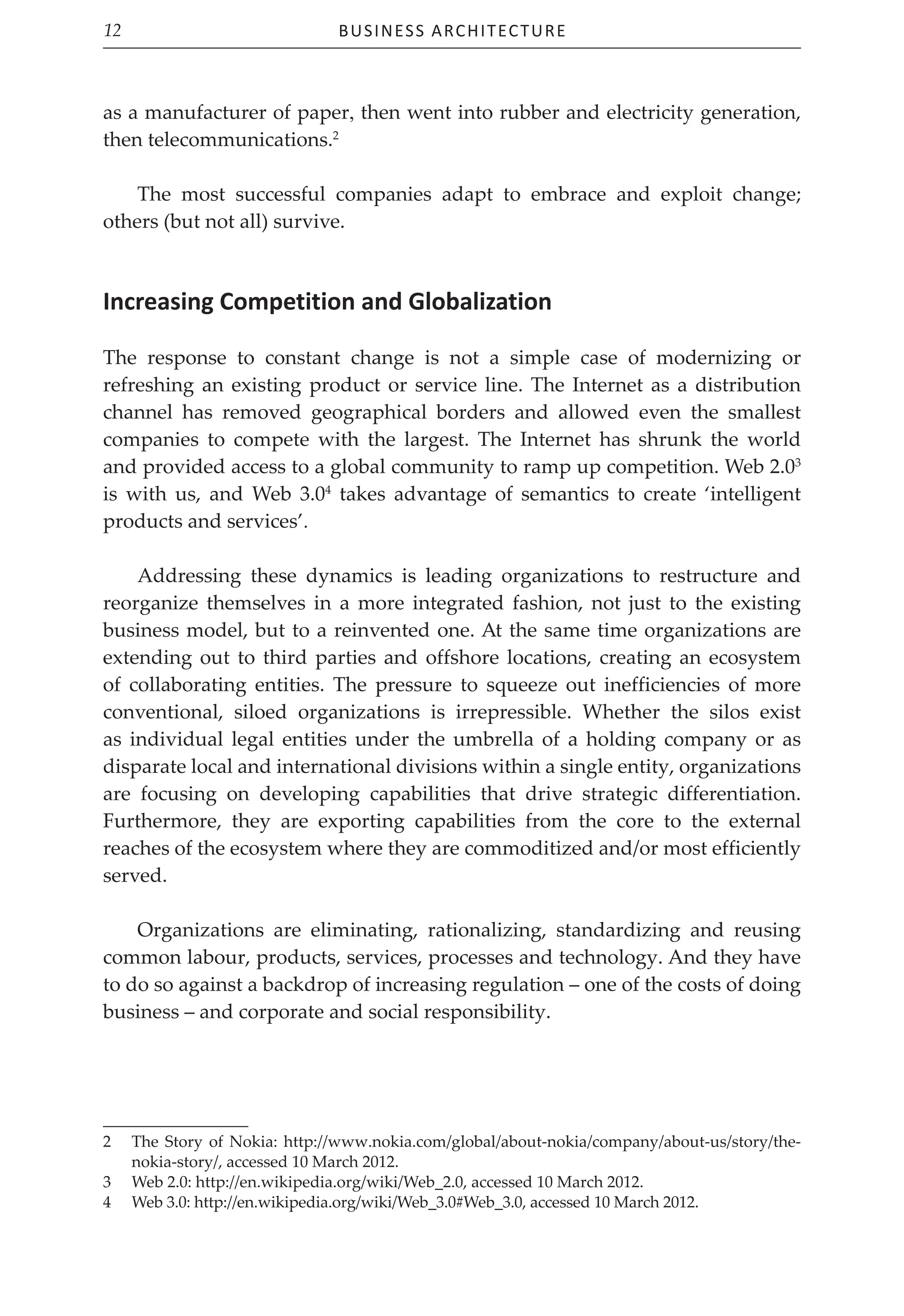 Business Architecture
12
as a manufacturer of paper, then went into rubber and electricity generation,
then telecommunications.2
The most successful companies adapt to embrace and exploit change;
others (but not all) survive.
Increasing Competition and Globalization
The response to constant change is not a simple case of modernizing or
refreshing an existing product or service line. The Internet as a distribution
channel has removed geographical borders and allowed even the smallest
companies to compete with the largest. The Internet has shrunk the world
and provided access to a global community to ramp up competition. Web 2.03
is with us, and Web 3.04
takes advantage of semantics to create ‘intelligent
products and services’.
Addressing these dynamics is leading organizations to restructure and
reorganize themselves in a more integrated fashion, not just to the existing
business model, but to a reinvented one. At the same time organizations are
extending out to third parties and offshore locations, creating an ecosystem
of collaborating entities. The pressure to squeeze out inefficiencies of more
conventional, siloed organizations is irrepressible. Whether the silos exist
as individual legal entities under the umbrella of a holding company or as
disparate local and international divisions within a single entity, organizations
are focusing on developing capabilities that drive strategic differentiation.
Furthermore, they are exporting capabilities from the core to the external
reaches of the ecosystem where they are commoditized and/or most efficiently
served.
Organizations are eliminating, rationalizing, standardizing and reusing
common labour, products, services, processes and technology. And they have
to do so against a backdrop of increasing regulation – one of the costs of doing
business – and corporate and social responsibility.
2 The Story of Nokia: http://www.nokia.com/global/about-nokia/company/about-us/story/the-
nokia-story/, accessed 10 March 2012.
3 Web 2.0: http://en.wikipedia.org/wiki/Web_2.0, accessed 10 March 2012.
4 Web 3.0: http://en.wikipedia.org/wiki/Web_3.0#Web_3.0, accessed 10 March 2012.
 
