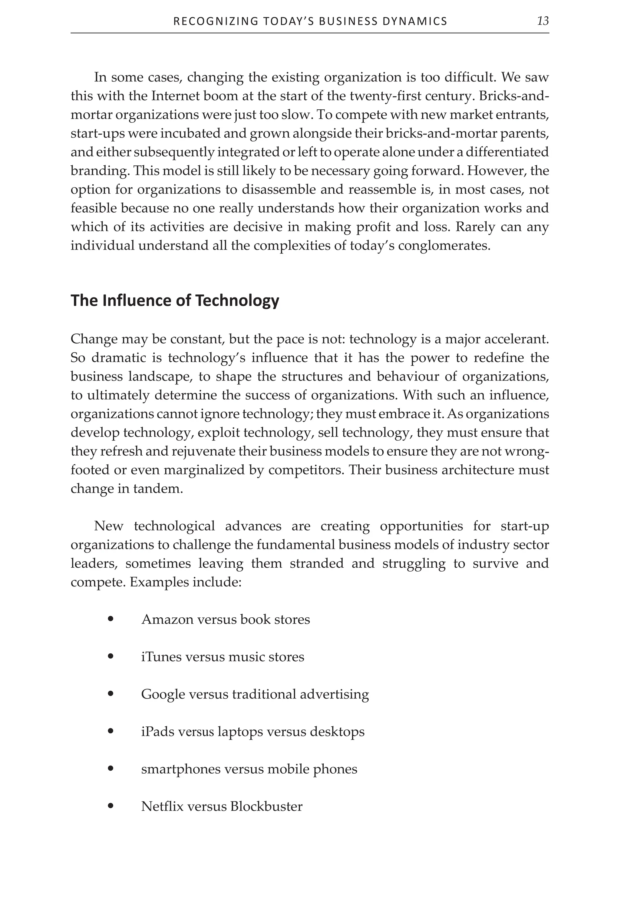 Recognizing Today’s Business Dynamics 13
In some cases, changing the existing organization is too difficult. We saw
this with the Internet boom at the start of the twenty-first century. Bricks-and-
mortar organizations were just too slow. To compete with new market entrants,
start-ups were incubated and grown alongside their bricks-and-mortar parents,
and either subsequently integrated or left to operate alone under a differentiated
branding. This model is still likely to be necessary going forward. However, the
option for organizations to disassemble and reassemble is, in most cases, not
feasible because no one really understands how their organization works and
which of its activities are decisive in making profit and loss. Rarely can any
individual understand all the complexities of today’s conglomerates.
The Influence of Technology
Change may be constant, but the pace is not: technology is a major accelerant.
So dramatic is technology’s influence that it has the power to redefine the
business landscape, to shape the structures and behaviour of organizations,
to ultimately determine the success of organizations. With such an influence,
organizations cannot ignore technology; they must embrace it.As organizations
develop technology, exploit technology, sell technology, they must ensure that
they refresh and rejuvenate their business models to ensure they are not wrong-
footed or even marginalized by competitors. Their business architecture must
change in tandem.
New technological advances are creating opportunities for start-up
organizations to challenge the fundamental business models of industry sector
leaders, sometimes leaving them stranded and struggling to survive and
compete. Examples include:
• Amazon versus book stores
• iTunes versus music stores
• Google versus traditional advertising
• iPads versus laptops versus desktops
• smartphones versus mobile phones
• Netflix versus Blockbuster
 