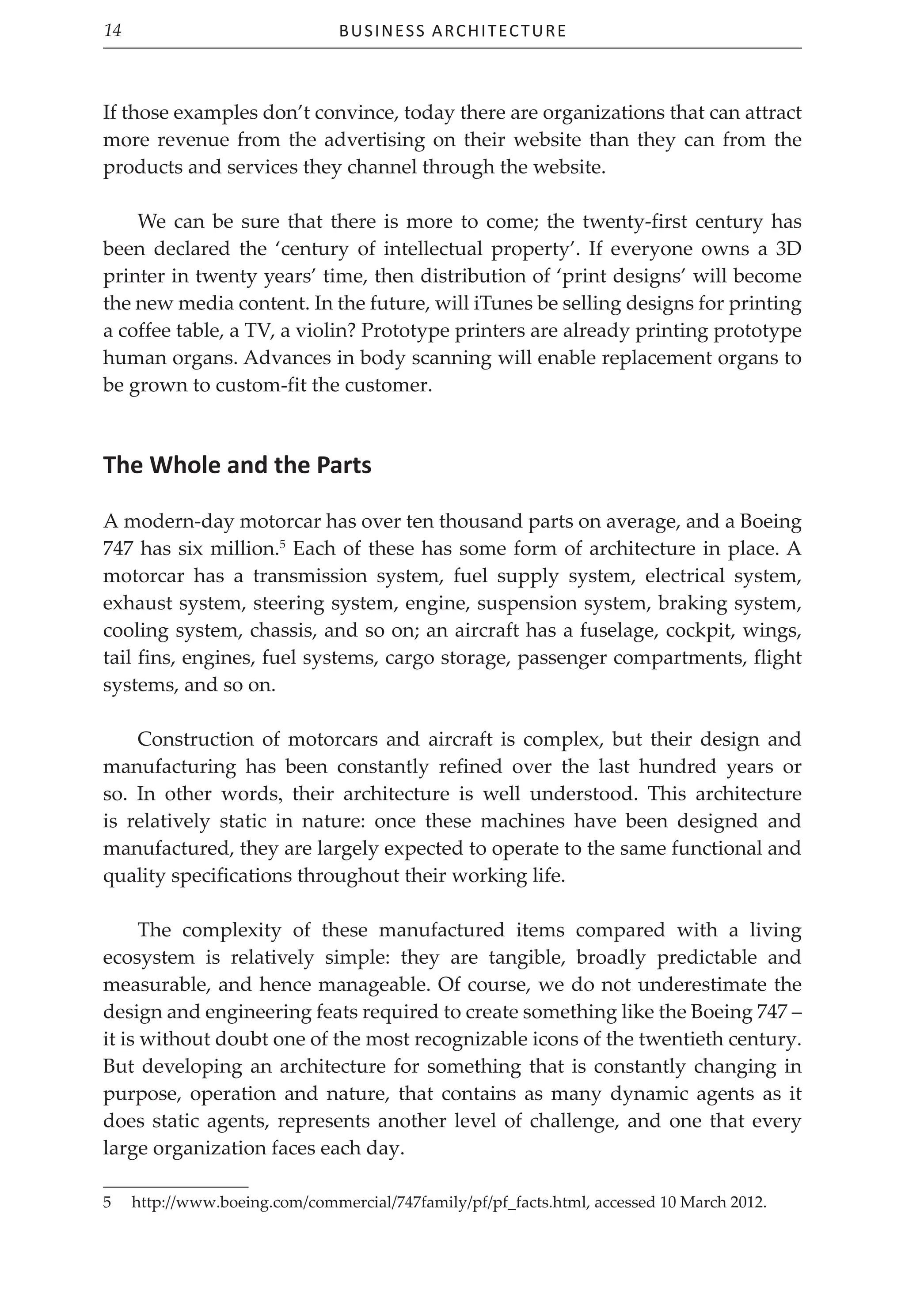 Business Architecture
14
If those examples don’t convince, today there are organizations that can attract
more revenue from the advertising on their website than they can from the
products and services they channel through the website.
We can be sure that there is more to come; the twenty-first century has
been declared the ‘century of intellectual property’. If everyone owns a 3D
printer in twenty years’ time, then distribution of ‘print designs’ will become
the new media content. In the future, will iTunes be selling designs for printing
a coffee table, a TV, a violin? Prototype printers are already printing prototype
human organs. Advances in body scanning will enable replacement organs to
be grown to custom-fit the customer.
The Whole and the Parts
A modern-day motorcar has over ten thousand parts on average, and a Boeing
747 has six million.5
Each of these has some form of architecture in place. A
motorcar has a transmission system, fuel supply system, electrical system,
exhaust system, steering system, engine, suspension system, braking system,
cooling system, chassis, and so on; an aircraft has a fuselage, cockpit, wings,
tail fins, engines, fuel systems, cargo storage, passenger compartments, flight
systems, and so on.
Construction of motorcars and aircraft is complex, but their design and
manufacturing has been constantly refined over the last hundred years or
so. In other words, their architecture is well understood. This architecture
is relatively static in nature: once these machines have been designed and
manufactured, they are largely expected to operate to the same functional and
quality specifications throughout their working life.
The complexity of these manufactured items compared with a living
ecosystem is relatively simple: they are tangible, broadly predictable and
measurable, and hence manageable. Of course, we do not underestimate the
design and engineering feats required to create something like the Boeing 747 –
it is without doubt one of the most recognizable icons of the twentieth century.
But developing an architecture for something that is constantly changing in
purpose, operation and nature, that contains as many dynamic agents as it
does static agents, represents another level of challenge, and one that every
large organization faces each day.
5 http://www.boeing.com/commercial/747family/pf/pf_facts.html, accessed 10 March 2012.
 