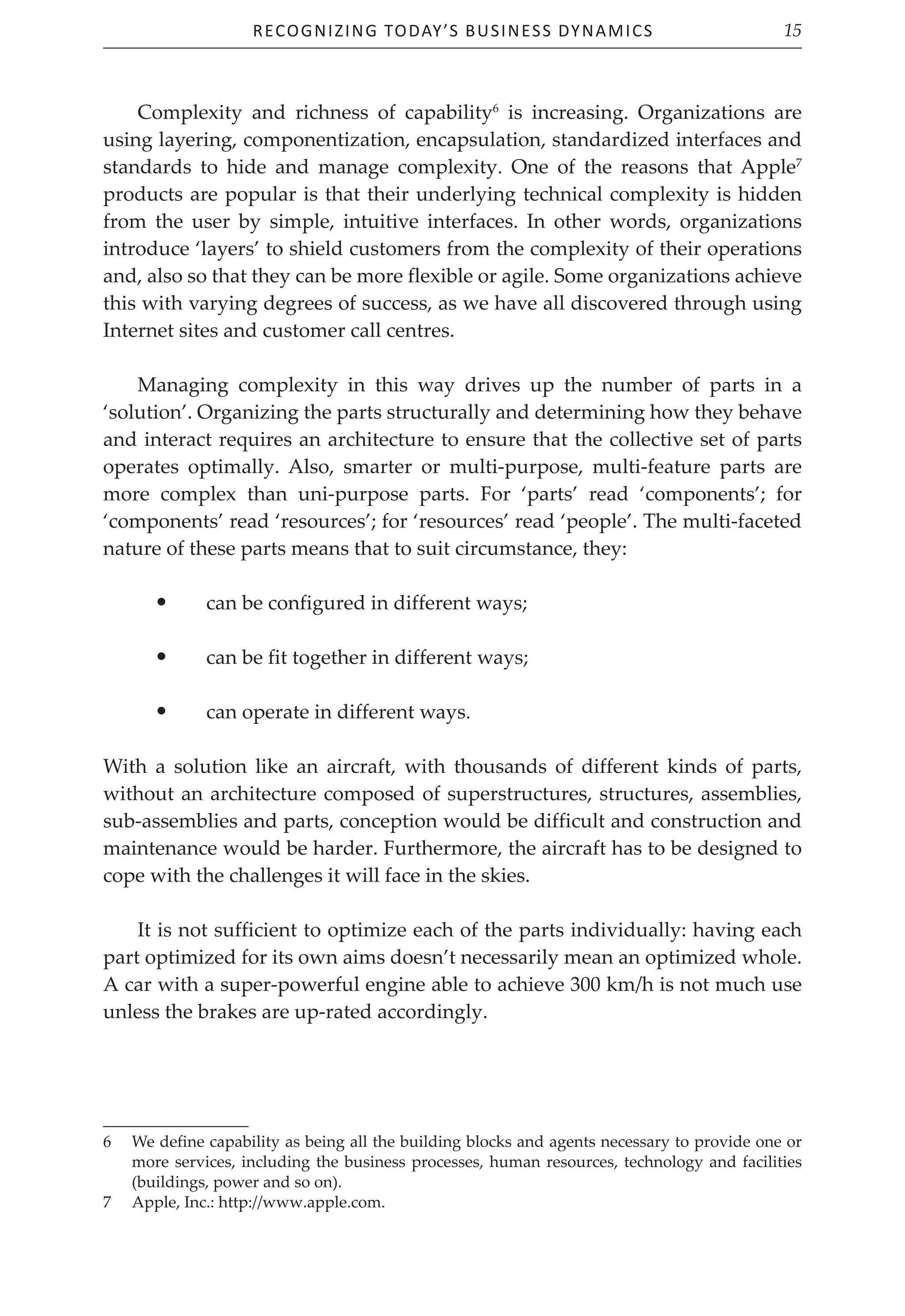 Recognizing Today’s Business Dynamics 15
Complexity and richness of capability6
is increasing. Organizations are
using layering, componentization, encapsulation, standardized interfaces and
standards to hide and manage complexity. One of the reasons that Apple7
products are popular is that their underlying technical complexity is hidden
from the user by simple, intuitive interfaces. In other words, organizations
introduce ‘layers’ to shield customers from the complexity of their operations
and, also so that they can be more flexible or agile. Some organizations achieve
this with varying degrees of success, as we have all discovered through using
Internet sites and customer call centres.
Managing complexity in this way drives up the number of parts in a
‘solution’. Organizing the parts structurally and determining how they behave
and interact requires an architecture to ensure that the collective set of parts
operates optimally. Also, smarter or multi-purpose, multi-feature parts are
more complex than uni-purpose parts. For ‘parts’ read ‘components’; for
‘components’ read ‘resources’; for ‘resources’ read ‘people’. The multi-faceted
nature of these parts means that to suit circumstance, they:
• can be configured in different ways;
• can be fit together in different ways;
• can operate in different ways.
With a solution like an aircraft, with thousands of different kinds of parts,
without an architecture composed of superstructures, structures, assemblies,
sub-assemblies and parts, conception would be difficult and construction and
maintenance would be harder. Furthermore, the aircraft has to be designed to
cope with the challenges it will face in the skies.
It is not sufficient to optimize each of the parts individually: having each
part optimized for its own aims doesn’t necessarily mean an optimized whole.
A car with a super-powerful engine able to achieve 300 km/h is not much use
unless the brakes are up-rated accordingly.
6 We define capability as being all the building blocks and agents necessary to provide one or
more services, including the business processes, human resources, technology and facilities
(buildings, power and so on).
7 Apple, Inc.: http://www.apple.com.
 