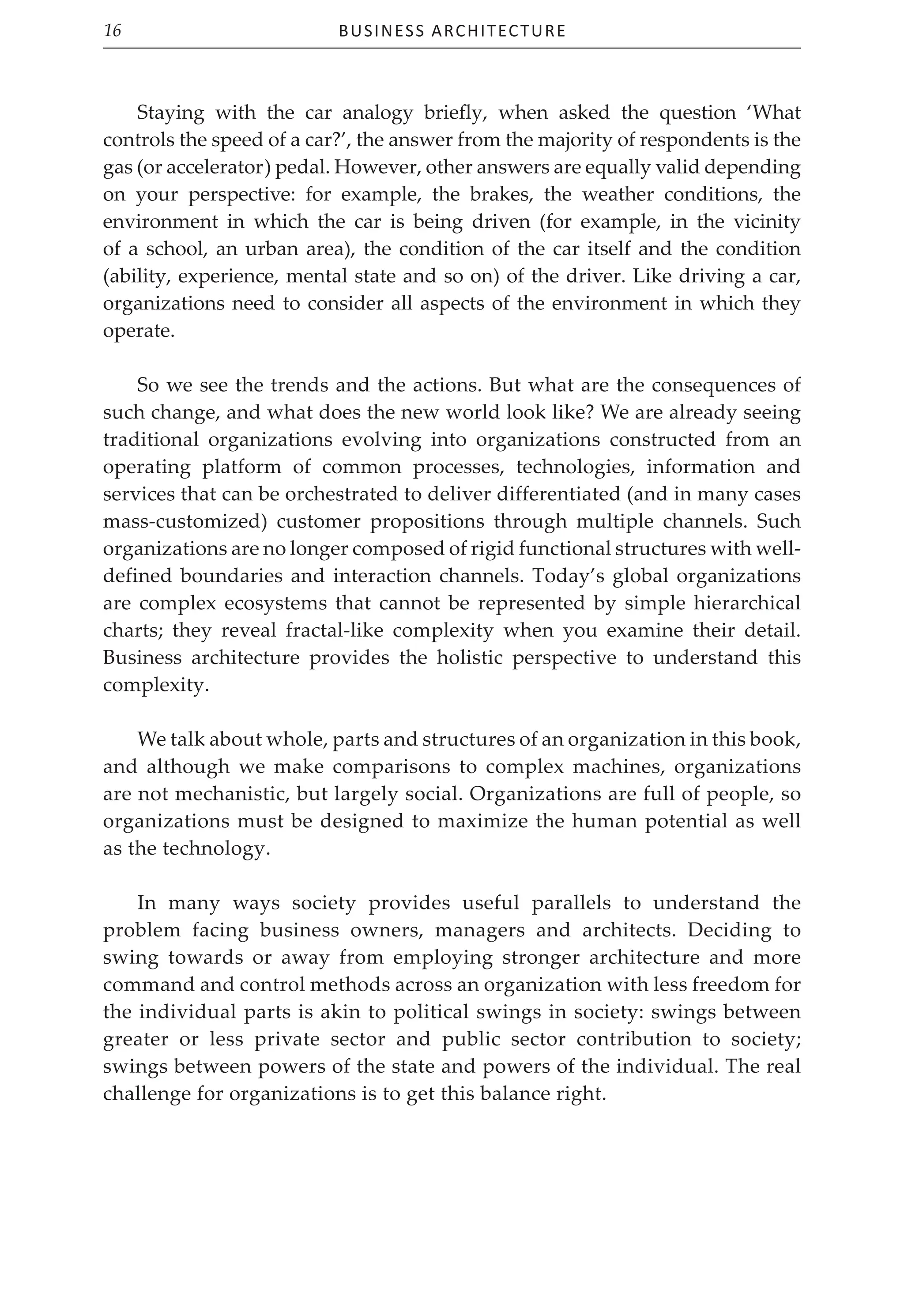 Business Architecture
16
Staying with the car analogy briefly, when asked the question ‘What
controls the speed of a car?’, the answer from the majority of respondents is the
gas (or accelerator) pedal. However, other answers are equally valid depending
on your perspective: for example, the brakes, the weather conditions, the
environment in which the car is being driven (for example, in the vicinity
of a school, an urban area), the condition of the car itself and the condition
(ability, experience, mental state and so on) of the driver. Like driving a car,
organizations need to consider all aspects of the environment in which they
operate.
So we see the trends and the actions. But what are the consequences of
such change, and what does the new world look like? We are already seeing
traditional organizations evolving into organizations constructed from an
operating platform of common processes, technologies, information and
services that can be orchestrated to deliver differentiated (and in many cases
mass-customized) customer propositions through multiple channels. Such
organizations are no longer composed of rigid functional structures with well-
defined boundaries and interaction channels. Today’s global organizations
are complex ecosystems that cannot be represented by simple hierarchical
charts; they reveal fractal-like complexity when you examine their detail.
Business architecture provides the holistic perspective to understand this
complexity.
We talk about whole, parts and structures of an organization in this book,
and although we make comparisons to complex machines, organizations
are not mechanistic, but largely social. Organizations are full of people, so
organizations must be designed to maximize the human potential as well
as the technology.
In many ways society provides useful parallels to understand the
problem facing business owners, managers and architects. Deciding to
swing towards or away from employing stronger architecture and more
command and control methods across an organization with less freedom for
the individual parts is akin to political swings in society: swings between
greater or less private sector and public sector contribution to society;
swings between powers of the state and powers of the individual. The real
challenge for organizations is to get this balance right.
 