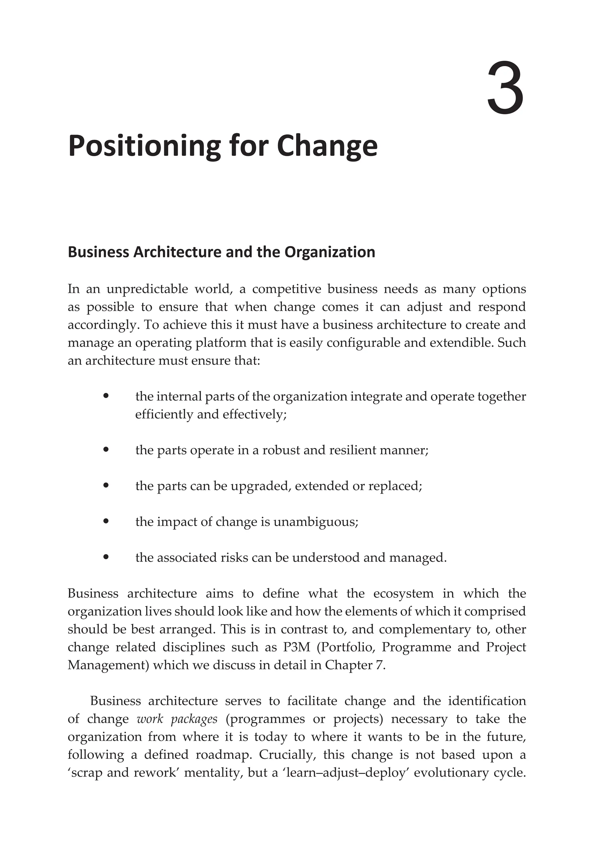 3
Positioning for Change
Business Architecture and the Organization
In an unpredictable world, a competitive business needs as many options
as possible to ensure that when change comes it can adjust and respond
accordingly. To achieve this it must have a business architecture to create and
manage an operating platform that is easily configurable and extendible. Such
an architecture must ensure that:
• the internal parts of the organization integrate and operate together
efficiently and effectively;
• the parts operate in a robust and resilient manner;
• the parts can be upgraded, extended or replaced;
• the impact of change is unambiguous;
• the associated risks can be understood and managed.
Business architecture aims to define what the ecosystem in which the
organization lives should look like and how the elements of which it comprised
should be best arranged. This is in contrast to, and complementary to, other
change related disciplines such as P3M (Portfolio, Programme and Project
Management) which we discuss in detail in Chapter 7.
Business architecture serves to facilitate change and the identification
of change work packages (programmes or projects) necessary to take the
organization from where it is today to where it wants to be in the future,
following a defined roadmap. Crucially, this change is not based upon a
‘scrap and rework’ mentality, but a ‘learn–adjust–deploy’ evolutionary cycle.
 