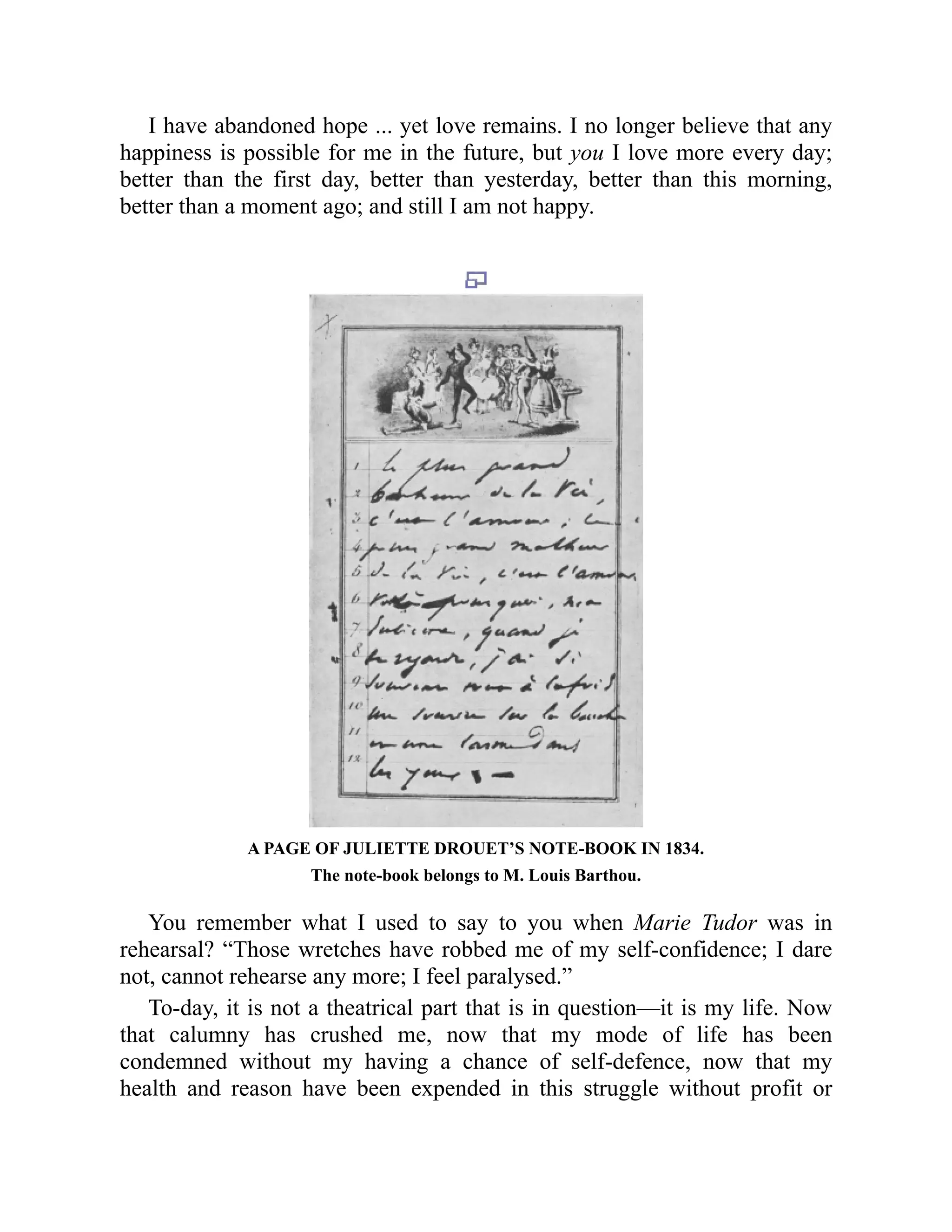 I have abandoned hope ... yet love remains. I no longer believe that any
happiness is possible for me in the future, but you I love more every day;
better than the first day, better than yesterday, better than this morning,
better than a moment ago; and still I am not happy.
A PAGE OF JULIETTE DROUET’S NOTE-BOOK IN 1834.
The note-book belongs to M. Louis Barthou.
You remember what I used to say to you when Marie Tudor was in
rehearsal? “Those wretches have robbed me of my self-confidence; I dare
not, cannot rehearse any more; I feel paralysed.”
To-day, it is not a theatrical part that is in question—it is my life. Now
that calumny has crushed me, now that my mode of life has been
condemned without my having a chance of self-defence, now that my
health and reason have been expended in this struggle without profit or
 