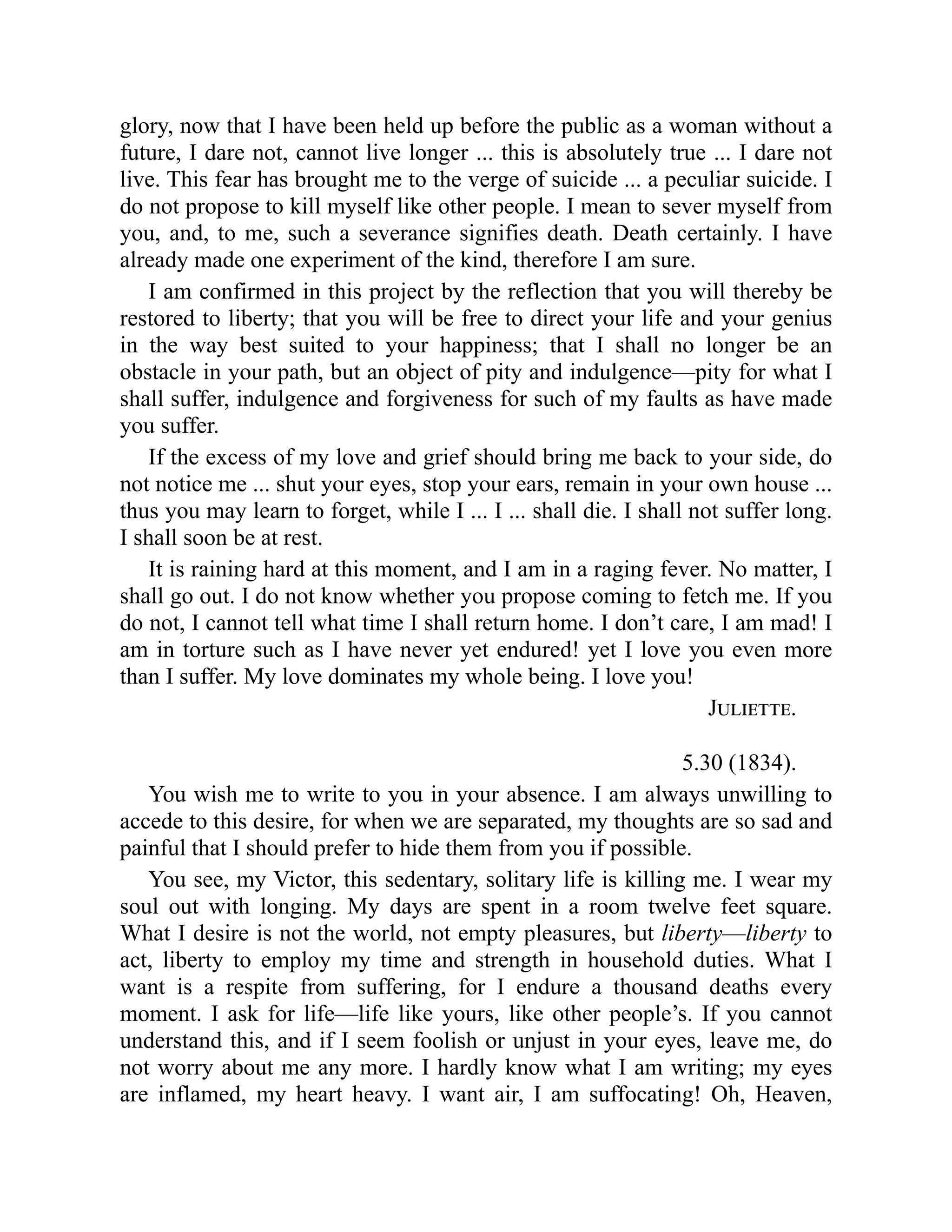 glory, now that I have been held up before the public as a woman without a
future, I dare not, cannot live longer ... this is absolutely true ... I dare not
live. This fear has brought me to the verge of suicide ... a peculiar suicide. I
do not propose to kill myself like other people. I mean to sever myself from
you, and, to me, such a severance signifies death. Death certainly. I have
already made one experiment of the kind, therefore I am sure.
I am confirmed in this project by the reflection that you will thereby be
restored to liberty; that you will be free to direct your life and your genius
in the way best suited to your happiness; that I shall no longer be an
obstacle in your path, but an object of pity and indulgence—pity for what I
shall suffer, indulgence and forgiveness for such of my faults as have made
you suffer.
If the excess of my love and grief should bring me back to your side, do
not notice me ... shut your eyes, stop your ears, remain in your own house ...
thus you may learn to forget, while I ... I ... shall die. I shall not suffer long.
I shall soon be at rest.
It is raining hard at this moment, and I am in a raging fever. No matter, I
shall go out. I do not know whether you propose coming to fetch me. If you
do not, I cannot tell what time I shall return home. I don’t care, I am mad! I
am in torture such as I have never yet endured! yet I love you even more
than I suffer. My love dominates my whole being. I love you!
Juliette.
5.30 (1834).
You wish me to write to you in your absence. I am always unwilling to
accede to this desire, for when we are separated, my thoughts are so sad and
painful that I should prefer to hide them from you if possible.
You see, my Victor, this sedentary, solitary life is killing me. I wear my
soul out with longing. My days are spent in a room twelve feet square.
What I desire is not the world, not empty pleasures, but liberty—liberty to
act, liberty to employ my time and strength in household duties. What I
want is a respite from suffering, for I endure a thousand deaths every
moment. I ask for life—life like yours, like other people’s. If you cannot
understand this, and if I seem foolish or unjust in your eyes, leave me, do
not worry about me any more. I hardly know what I am writing; my eyes
are inflamed, my heart heavy. I want air, I am suffocating! Oh, Heaven,
 