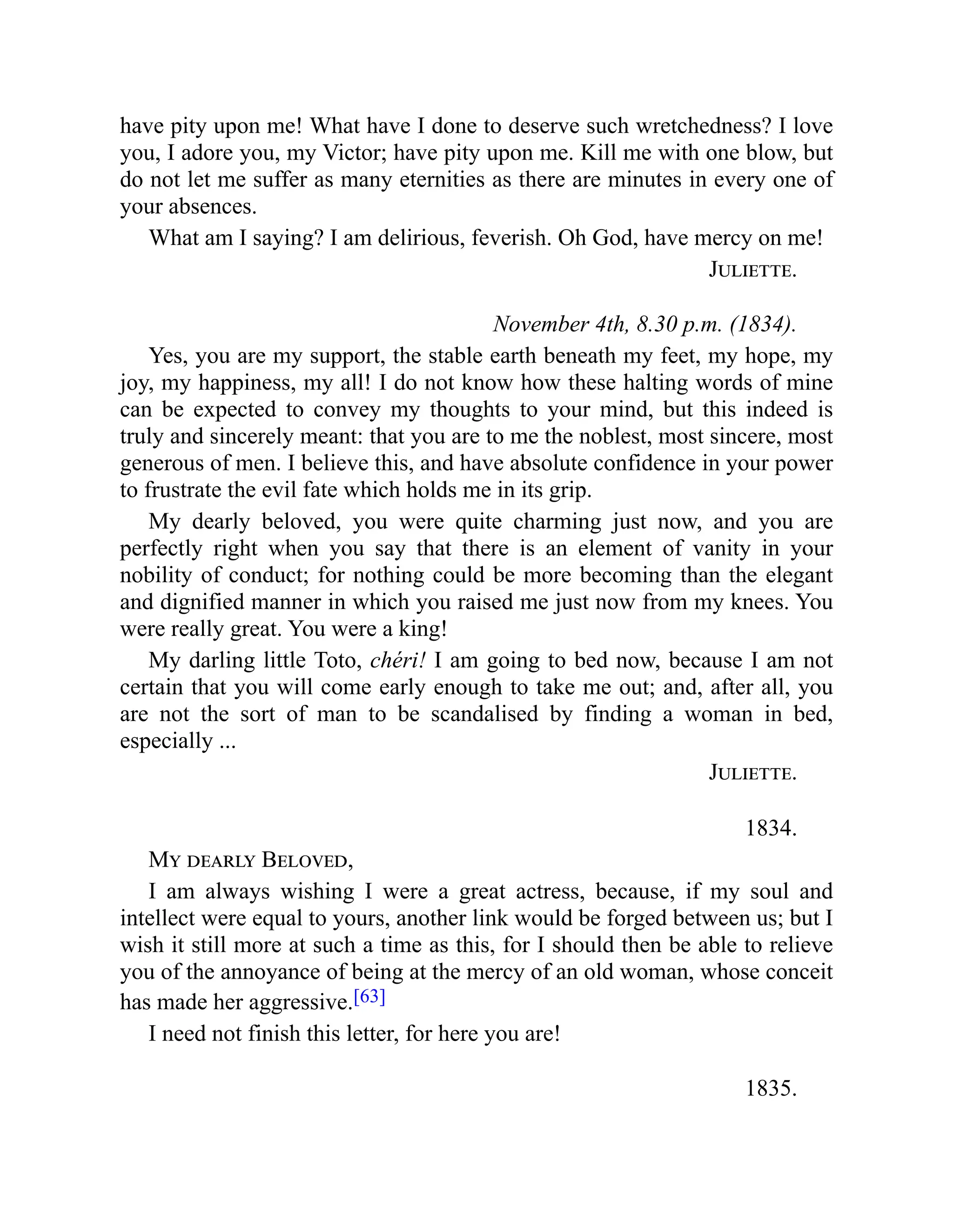 have pity upon me! What have I done to deserve such wretchedness? I love
you, I adore you, my Victor; have pity upon me. Kill me with one blow, but
do not let me suffer as many eternities as there are minutes in every one of
your absences.
What am I saying? I am delirious, feverish. Oh God, have mercy on me!
Juliette.
November 4th, 8.30 p.m. (1834).
Yes, you are my support, the stable earth beneath my feet, my hope, my
joy, my happiness, my all! I do not know how these halting words of mine
can be expected to convey my thoughts to your mind, but this indeed is
truly and sincerely meant: that you are to me the noblest, most sincere, most
generous of men. I believe this, and have absolute confidence in your power
to frustrate the evil fate which holds me in its grip.
My dearly beloved, you were quite charming just now, and you are
perfectly right when you say that there is an element of vanity in your
nobility of conduct; for nothing could be more becoming than the elegant
and dignified manner in which you raised me just now from my knees. You
were really great. You were a king!
My darling little Toto, chéri! I am going to bed now, because I am not
certain that you will come early enough to take me out; and, after all, you
are not the sort of man to be scandalised by finding a woman in bed,
especially ...
Juliette.
1834.
My dearly Beloved,
I am always wishing I were a great actress, because, if my soul and
intellect were equal to yours, another link would be forged between us; but I
wish it still more at such a time as this, for I should then be able to relieve
you of the annoyance of being at the mercy of an old woman, whose conceit
has made her aggressive.[63]
I need not finish this letter, for here you are!
1835.
 