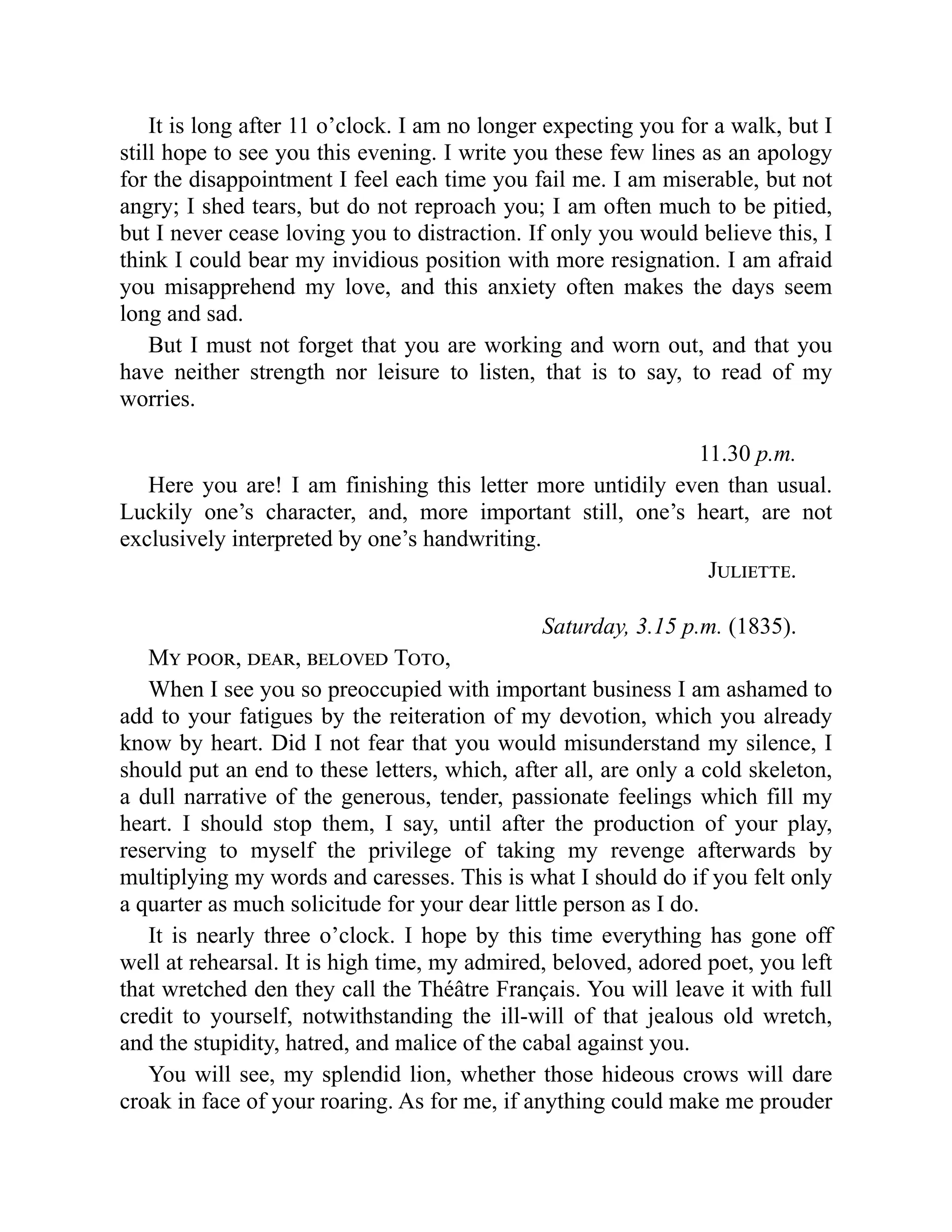 It is long after 11 o’clock. I am no longer expecting you for a walk, but I
still hope to see you this evening. I write you these few lines as an apology
for the disappointment I feel each time you fail me. I am miserable, but not
angry; I shed tears, but do not reproach you; I am often much to be pitied,
but I never cease loving you to distraction. If only you would believe this, I
think I could bear my invidious position with more resignation. I am afraid
you misapprehend my love, and this anxiety often makes the days seem
long and sad.
But I must not forget that you are working and worn out, and that you
have neither strength nor leisure to listen, that is to say, to read of my
worries.
11.30 p.m.
Here you are! I am finishing this letter more untidily even than usual.
Luckily one’s character, and, more important still, one’s heart, are not
exclusively interpreted by one’s handwriting.
Juliette.
Saturday, 3.15 p.m. (1835).
My poor, dear, beloved Toto,
When I see you so preoccupied with important business I am ashamed to
add to your fatigues by the reiteration of my devotion, which you already
know by heart. Did I not fear that you would misunderstand my silence, I
should put an end to these letters, which, after all, are only a cold skeleton,
a dull narrative of the generous, tender, passionate feelings which fill my
heart. I should stop them, I say, until after the production of your play,
reserving to myself the privilege of taking my revenge afterwards by
multiplying my words and caresses. This is what I should do if you felt only
a quarter as much solicitude for your dear little person as I do.
It is nearly three o’clock. I hope by this time everything has gone off
well at rehearsal. It is high time, my admired, beloved, adored poet, you left
that wretched den they call the Théâtre Français. You will leave it with full
credit to yourself, notwithstanding the ill-will of that jealous old wretch,
and the stupidity, hatred, and malice of the cabal against you.
You will see, my splendid lion, whether those hideous crows will dare
croak in face of your roaring. As for me, if anything could make me prouder
 