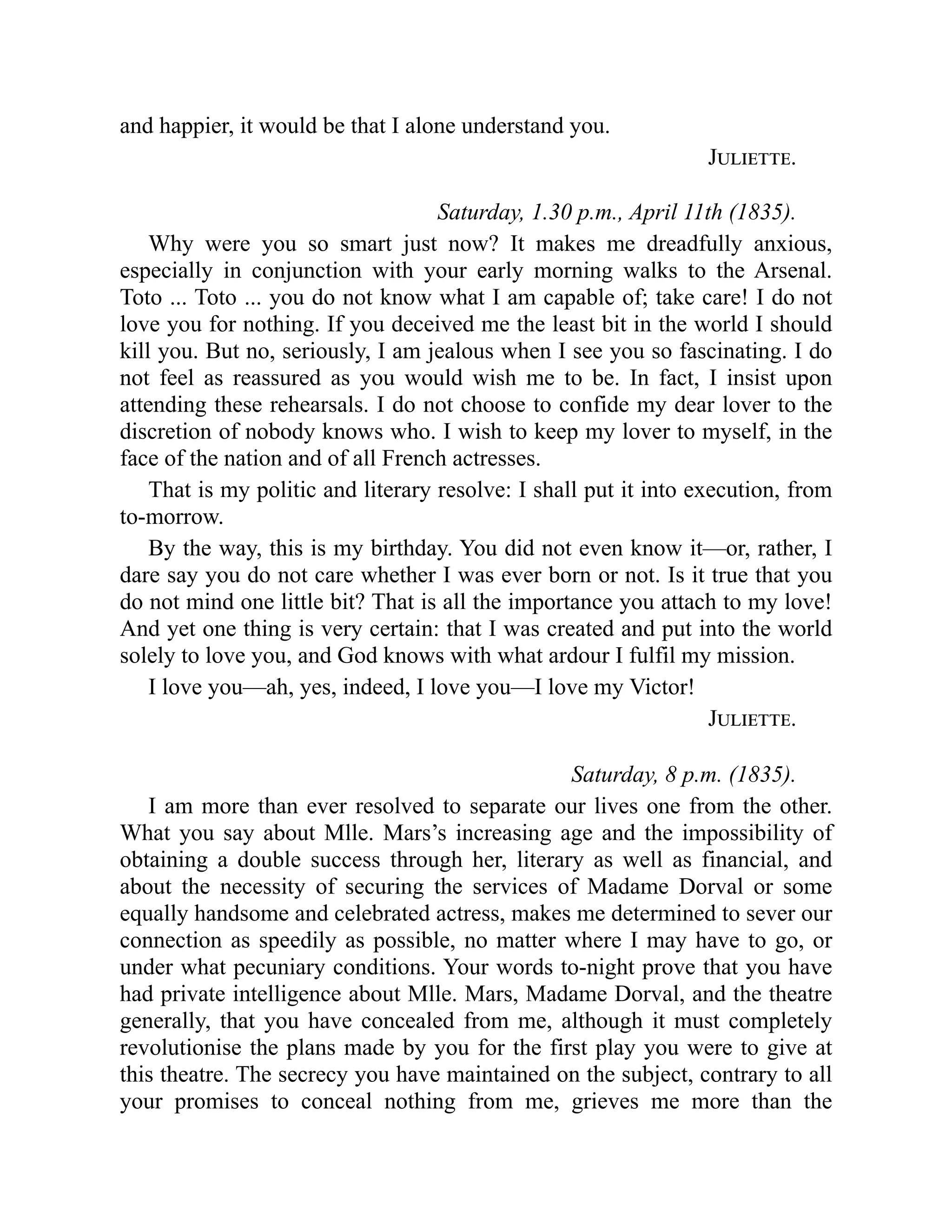 and happier, it would be that I alone understand you.
Juliette.
Saturday, 1.30 p.m., April 11th (1835).
Why were you so smart just now? It makes me dreadfully anxious,
especially in conjunction with your early morning walks to the Arsenal.
Toto ... Toto ... you do not know what I am capable of; take care! I do not
love you for nothing. If you deceived me the least bit in the world I should
kill you. But no, seriously, I am jealous when I see you so fascinating. I do
not feel as reassured as you would wish me to be. In fact, I insist upon
attending these rehearsals. I do not choose to confide my dear lover to the
discretion of nobody knows who. I wish to keep my lover to myself, in the
face of the nation and of all French actresses.
That is my politic and literary resolve: I shall put it into execution, from
to-morrow.
By the way, this is my birthday. You did not even know it—or, rather, I
dare say you do not care whether I was ever born or not. Is it true that you
do not mind one little bit? That is all the importance you attach to my love!
And yet one thing is very certain: that I was created and put into the world
solely to love you, and God knows with what ardour I fulfil my mission.
I love you—ah, yes, indeed, I love you—I love my Victor!
Juliette.
Saturday, 8 p.m. (1835).
I am more than ever resolved to separate our lives one from the other.
What you say about Mlle. Mars’s increasing age and the impossibility of
obtaining a double success through her, literary as well as financial, and
about the necessity of securing the services of Madame Dorval or some
equally handsome and celebrated actress, makes me determined to sever our
connection as speedily as possible, no matter where I may have to go, or
under what pecuniary conditions. Your words to-night prove that you have
had private intelligence about Mlle. Mars, Madame Dorval, and the theatre
generally, that you have concealed from me, although it must completely
revolutionise the plans made by you for the first play you were to give at
this theatre. The secrecy you have maintained on the subject, contrary to all
your promises to conceal nothing from me, grieves me more than the
 