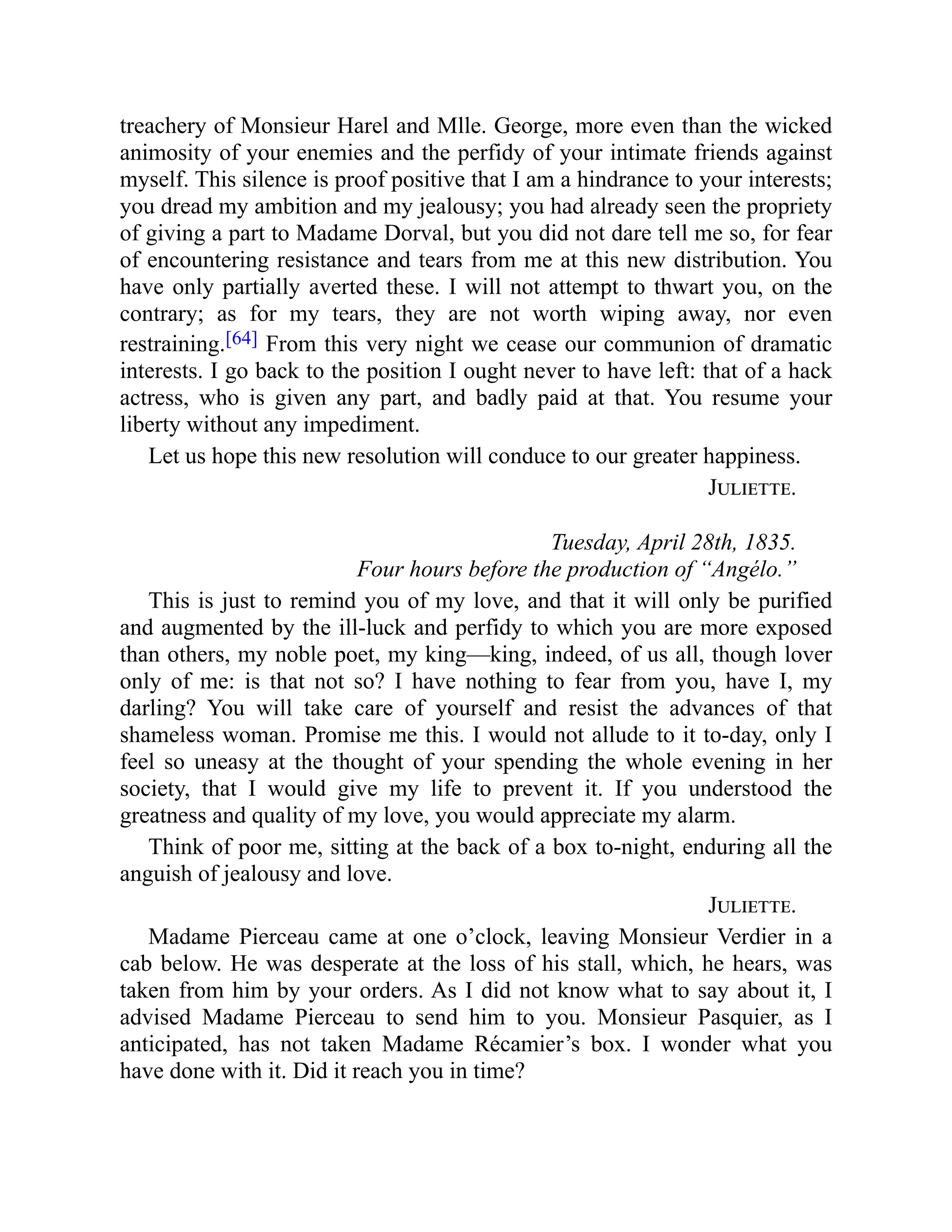 treachery of Monsieur Harel and Mlle. George, more even than the wicked
animosity of your enemies and the perfidy of your intimate friends against
myself. This silence is proof positive that I am a hindrance to your interests;
you dread my ambition and my jealousy; you had already seen the propriety
of giving a part to Madame Dorval, but you did not dare tell me so, for fear
of encountering resistance and tears from me at this new distribution. You
have only partially averted these. I will not attempt to thwart you, on the
contrary; as for my tears, they are not worth wiping away, nor even
restraining.[64] From this very night we cease our communion of dramatic
interests. I go back to the position I ought never to have left: that of a hack
actress, who is given any part, and badly paid at that. You resume your
liberty without any impediment.
Let us hope this new resolution will conduce to our greater happiness.
Juliette.
Tuesday, April 28th, 1835.
Four hours before the production of “Angélo.”
This is just to remind you of my love, and that it will only be purified
and augmented by the ill-luck and perfidy to which you are more exposed
than others, my noble poet, my king—king, indeed, of us all, though lover
only of me: is that not so? I have nothing to fear from you, have I, my
darling? You will take care of yourself and resist the advances of that
shameless woman. Promise me this. I would not allude to it to-day, only I
feel so uneasy at the thought of your spending the whole evening in her
society, that I would give my life to prevent it. If you understood the
greatness and quality of my love, you would appreciate my alarm.
Think of poor me, sitting at the back of a box to-night, enduring all the
anguish of jealousy and love.
Juliette.
Madame Pierceau came at one o’clock, leaving Monsieur Verdier in a
cab below. He was desperate at the loss of his stall, which, he hears, was
taken from him by your orders. As I did not know what to say about it, I
advised Madame Pierceau to send him to you. Monsieur Pasquier, as I
anticipated, has not taken Madame Récamier’s box. I wonder what you
have done with it. Did it reach you in time?
 