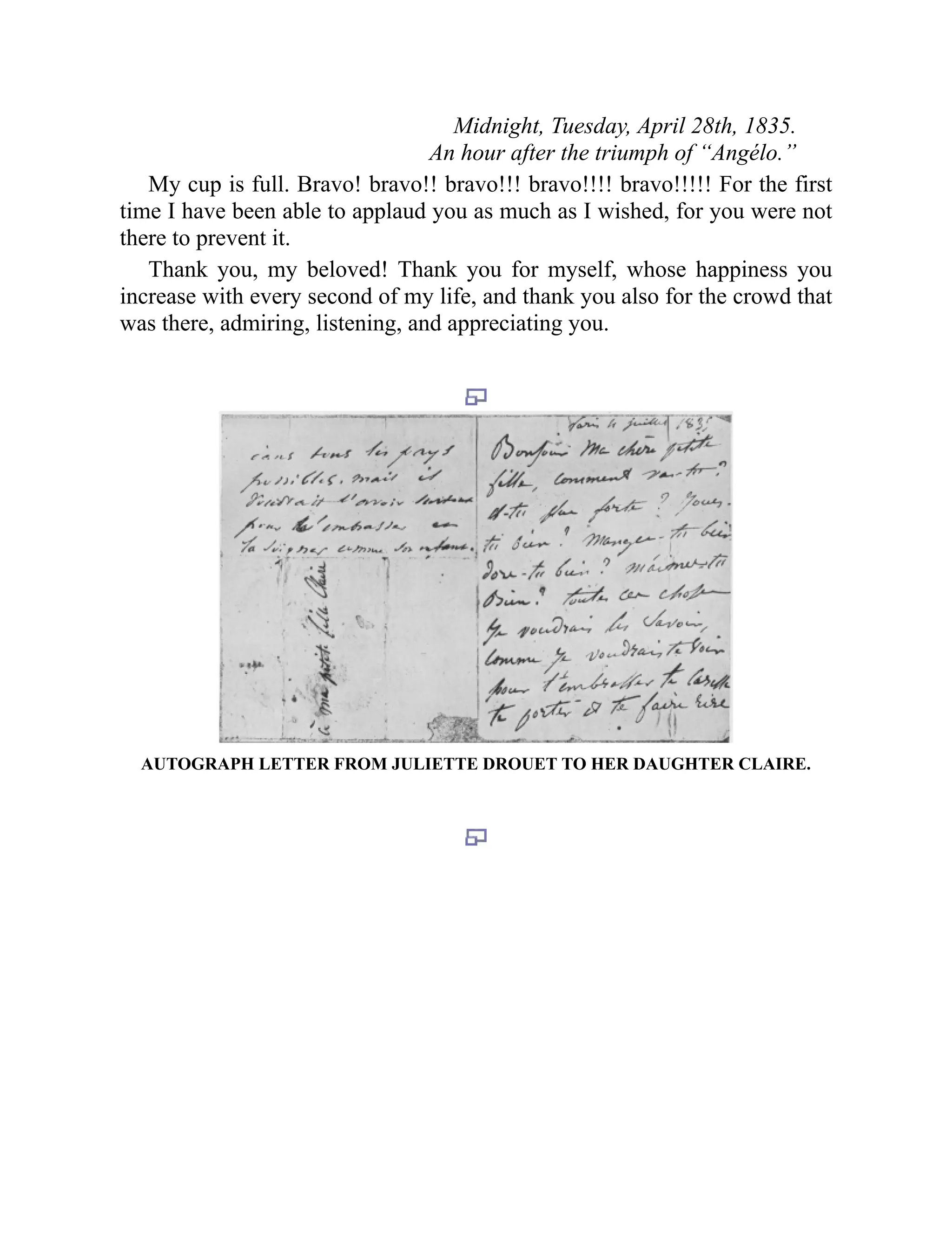 Midnight, Tuesday, April 28th, 1835.
An hour after the triumph of “Angélo.”
My cup is full. Bravo! bravo!! bravo!!! bravo!!!! bravo!!!!! For the first
time I have been able to applaud you as much as I wished, for you were not
there to prevent it.
Thank you, my beloved! Thank you for myself, whose happiness you
increase with every second of my life, and thank you also for the crowd that
was there, admiring, listening, and appreciating you.
AUTOGRAPH LETTER FROM JULIETTE DROUET TO HER DAUGHTER CLAIRE.
 