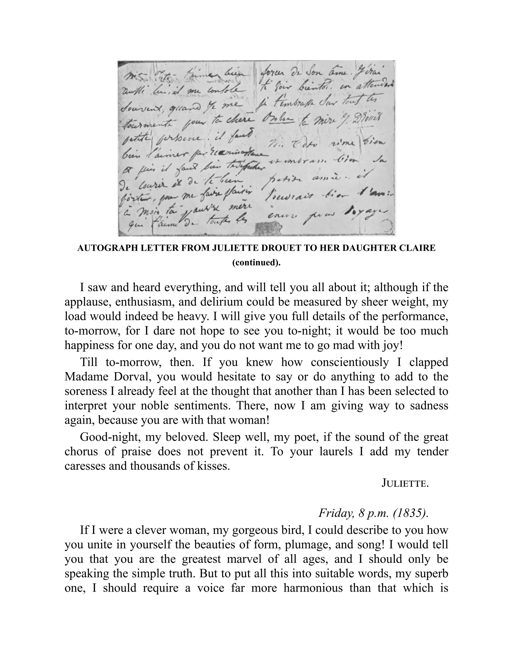 AUTOGRAPH LETTER FROM JULIETTE DROUET TO HER DAUGHTER CLAIRE
(continued).
I saw and heard everything, and will tell you all about it; although if the
applause, enthusiasm, and delirium could be measured by sheer weight, my
load would indeed be heavy. I will give you full details of the performance,
to-morrow, for I dare not hope to see you to-night; it would be too much
happiness for one day, and you do not want me to go mad with joy!
Till to-morrow, then. If you knew how conscientiously I clapped
Madame Dorval, you would hesitate to say or do anything to add to the
soreness I already feel at the thought that another than I has been selected to
interpret your noble sentiments. There, now I am giving way to sadness
again, because you are with that woman!
Good-night, my beloved. Sleep well, my poet, if the sound of the great
chorus of praise does not prevent it. To your laurels I add my tender
caresses and thousands of kisses.
Juliette.
Friday, 8 p.m. (1835).
If I were a clever woman, my gorgeous bird, I could describe to you how
you unite in yourself the beauties of form, plumage, and song! I would tell
you that you are the greatest marvel of all ages, and I should only be
speaking the simple truth. But to put all this into suitable words, my superb
one, I should require a voice far more harmonious than that which is
 