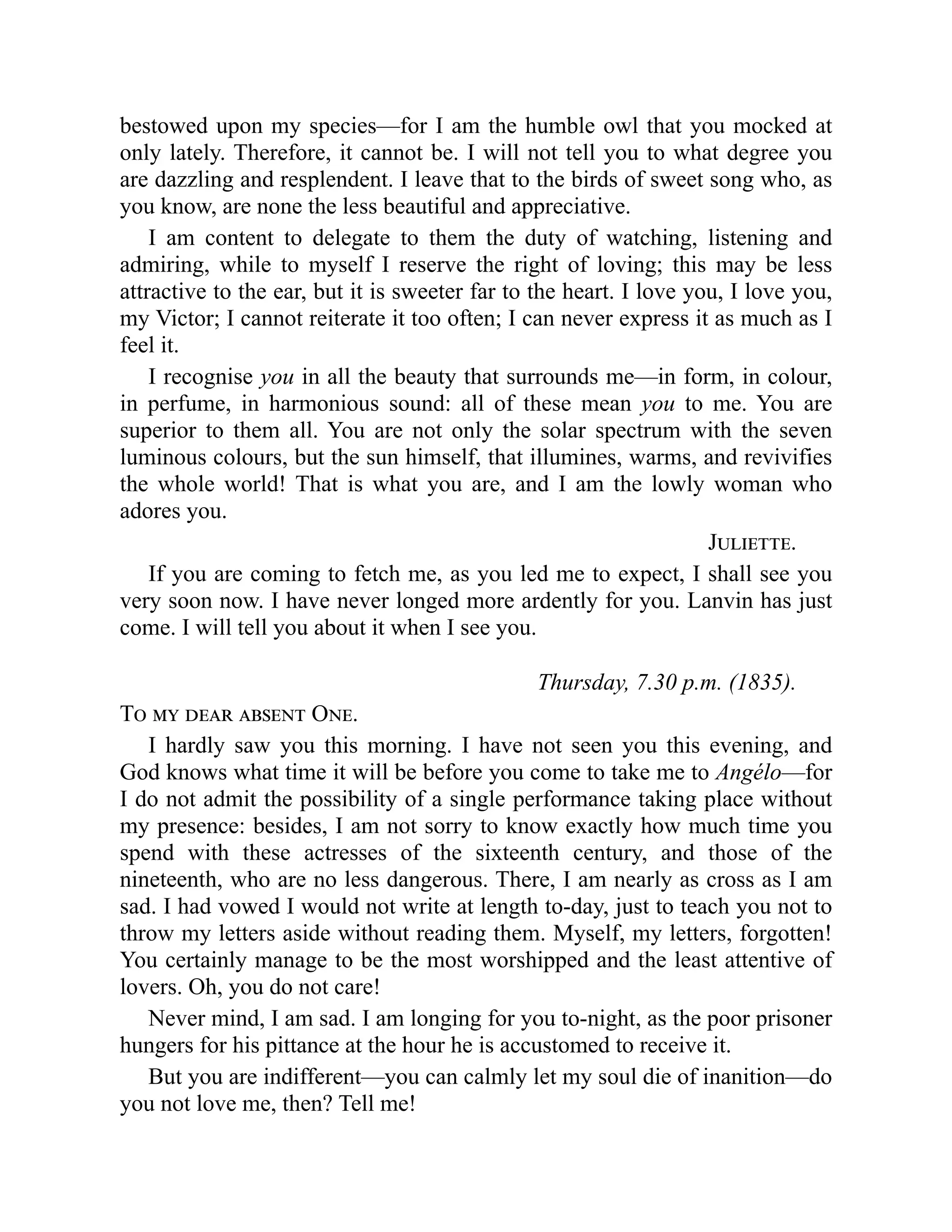 bestowed upon my species—for I am the humble owl that you mocked at
only lately. Therefore, it cannot be. I will not tell you to what degree you
are dazzling and resplendent. I leave that to the birds of sweet song who, as
you know, are none the less beautiful and appreciative.
I am content to delegate to them the duty of watching, listening and
admiring, while to myself I reserve the right of loving; this may be less
attractive to the ear, but it is sweeter far to the heart. I love you, I love you,
my Victor; I cannot reiterate it too often; I can never express it as much as I
feel it.
I recognise you in all the beauty that surrounds me—in form, in colour,
in perfume, in harmonious sound: all of these mean you to me. You are
superior to them all. You are not only the solar spectrum with the seven
luminous colours, but the sun himself, that illumines, warms, and revivifies
the whole world! That is what you are, and I am the lowly woman who
adores you.
Juliette.
If you are coming to fetch me, as you led me to expect, I shall see you
very soon now. I have never longed more ardently for you. Lanvin has just
come. I will tell you about it when I see you.
Thursday, 7.30 p.m. (1835).
To my dear absent One.
I hardly saw you this morning. I have not seen you this evening, and
God knows what time it will be before you come to take me to Angélo—for
I do not admit the possibility of a single performance taking place without
my presence: besides, I am not sorry to know exactly how much time you
spend with these actresses of the sixteenth century, and those of the
nineteenth, who are no less dangerous. There, I am nearly as cross as I am
sad. I had vowed I would not write at length to-day, just to teach you not to
throw my letters aside without reading them. Myself, my letters, forgotten!
You certainly manage to be the most worshipped and the least attentive of
lovers. Oh, you do not care!
Never mind, I am sad. I am longing for you to-night, as the poor prisoner
hungers for his pittance at the hour he is accustomed to receive it.
But you are indifferent—you can calmly let my soul die of inanition—do
you not love me, then? Tell me!
 