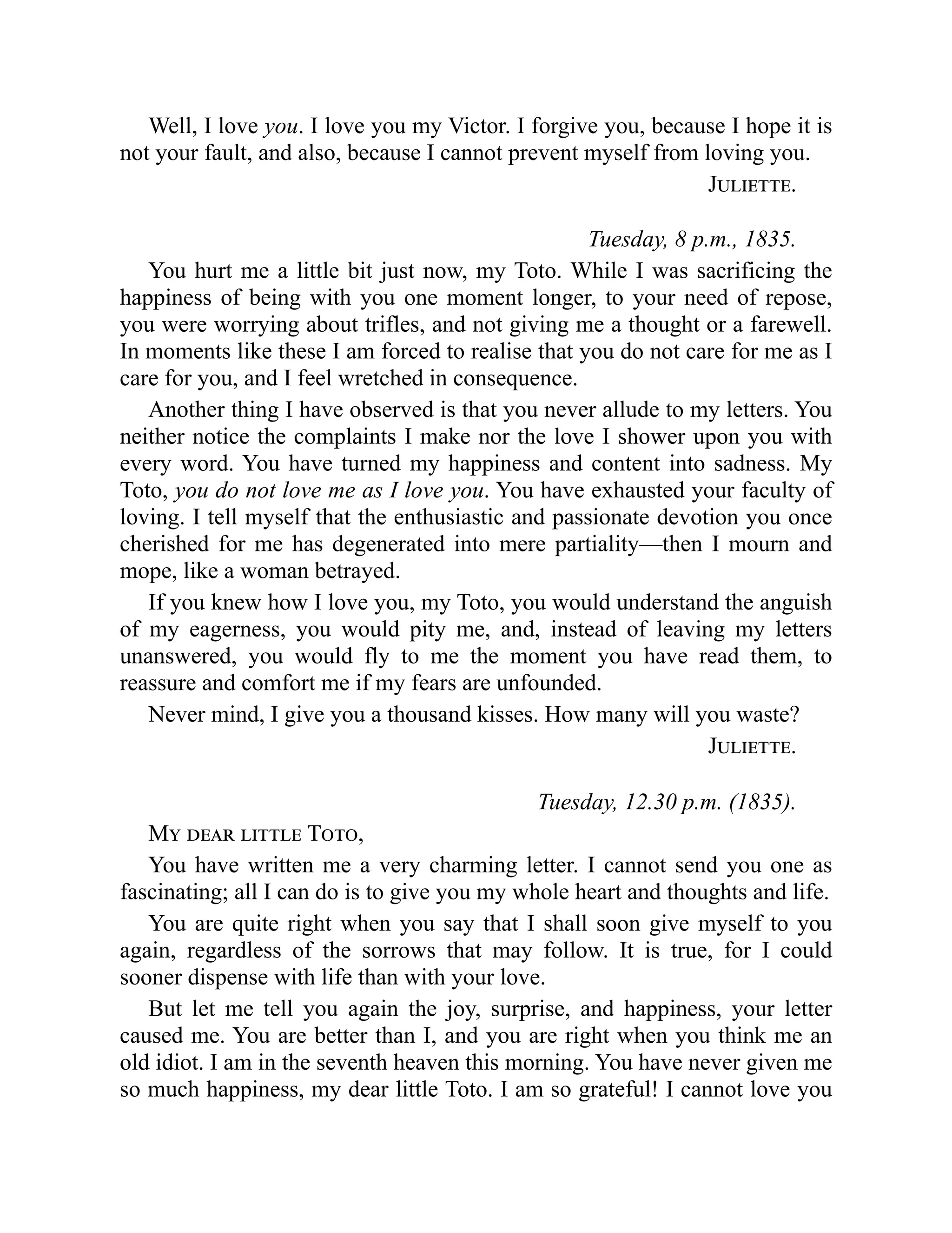 Well, I love you. I love you my Victor. I forgive you, because I hope it is
not your fault, and also, because I cannot prevent myself from loving you.
Juliette.
Tuesday, 8 p.m., 1835.
You hurt me a little bit just now, my Toto. While I was sacrificing the
happiness of being with you one moment longer, to your need of repose,
you were worrying about trifles, and not giving me a thought or a farewell.
In moments like these I am forced to realise that you do not care for me as I
care for you, and I feel wretched in consequence.
Another thing I have observed is that you never allude to my letters. You
neither notice the complaints I make nor the love I shower upon you with
every word. You have turned my happiness and content into sadness. My
Toto, you do not love me as I love you. You have exhausted your faculty of
loving. I tell myself that the enthusiastic and passionate devotion you once
cherished for me has degenerated into mere partiality—then I mourn and
mope, like a woman betrayed.
If you knew how I love you, my Toto, you would understand the anguish
of my eagerness, you would pity me, and, instead of leaving my letters
unanswered, you would fly to me the moment you have read them, to
reassure and comfort me if my fears are unfounded.
Never mind, I give you a thousand kisses. How many will you waste?
Juliette.
Tuesday, 12.30 p.m. (1835).
My dear little Toto,
You have written me a very charming letter. I cannot send you one as
fascinating; all I can do is to give you my whole heart and thoughts and life.
You are quite right when you say that I shall soon give myself to you
again, regardless of the sorrows that may follow. It is true, for I could
sooner dispense with life than with your love.
But let me tell you again the joy, surprise, and happiness, your letter
caused me. You are better than I, and you are right when you think me an
old idiot. I am in the seventh heaven this morning. You have never given me
so much happiness, my dear little Toto. I am so grateful! I cannot love you
 