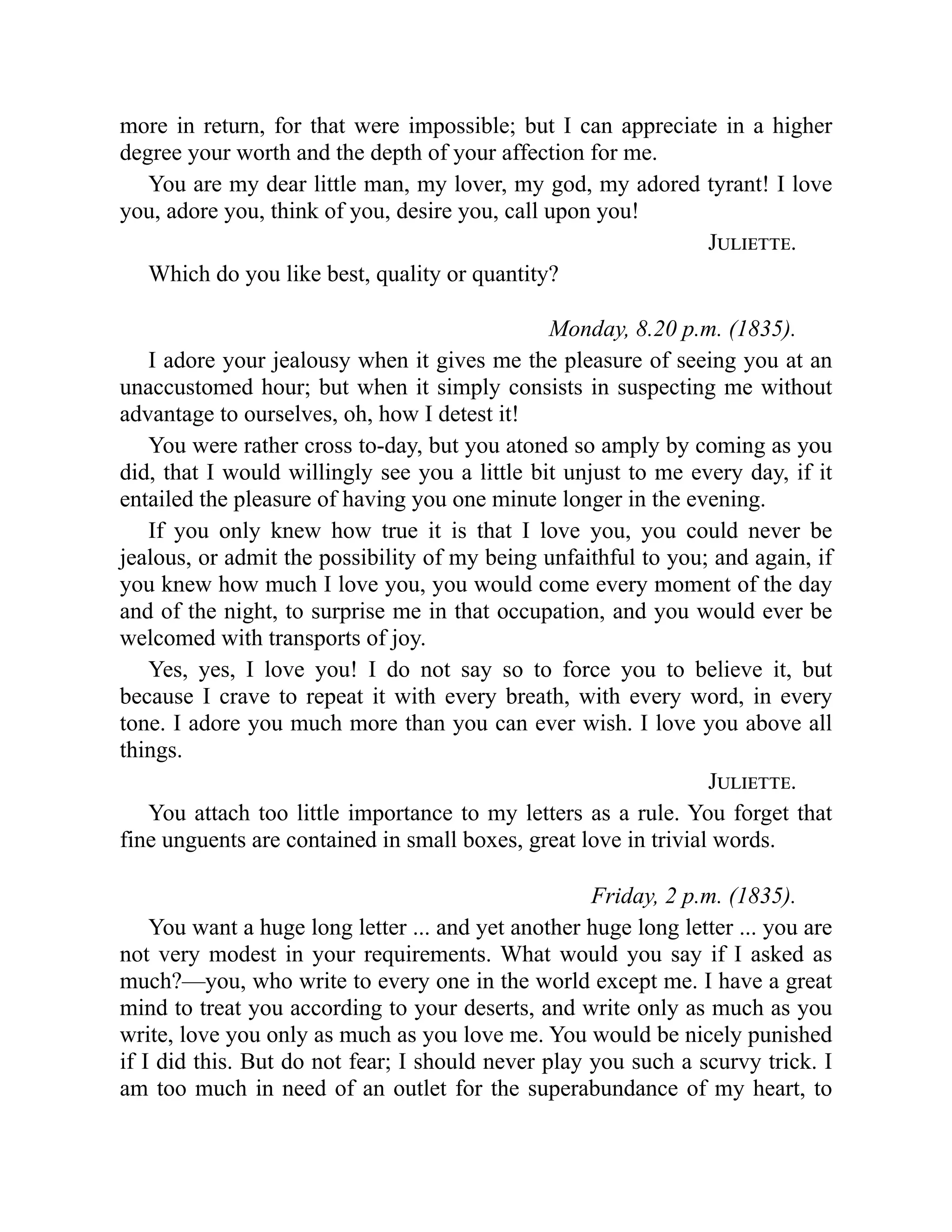 more in return, for that were impossible; but I can appreciate in a higher
degree your worth and the depth of your affection for me.
You are my dear little man, my lover, my god, my adored tyrant! I love
you, adore you, think of you, desire you, call upon you!
Juliette.
Which do you like best, quality or quantity?
Monday, 8.20 p.m. (1835).
I adore your jealousy when it gives me the pleasure of seeing you at an
unaccustomed hour; but when it simply consists in suspecting me without
advantage to ourselves, oh, how I detest it!
You were rather cross to-day, but you atoned so amply by coming as you
did, that I would willingly see you a little bit unjust to me every day, if it
entailed the pleasure of having you one minute longer in the evening.
If you only knew how true it is that I love you, you could never be
jealous, or admit the possibility of my being unfaithful to you; and again, if
you knew how much I love you, you would come every moment of the day
and of the night, to surprise me in that occupation, and you would ever be
welcomed with transports of joy.
Yes, yes, I love you! I do not say so to force you to believe it, but
because I crave to repeat it with every breath, with every word, in every
tone. I adore you much more than you can ever wish. I love you above all
things.
Juliette.
You attach too little importance to my letters as a rule. You forget that
fine unguents are contained in small boxes, great love in trivial words.
Friday, 2 p.m. (1835).
You want a huge long letter ... and yet another huge long letter ... you are
not very modest in your requirements. What would you say if I asked as
much?—you, who write to every one in the world except me. I have a great
mind to treat you according to your deserts, and write only as much as you
write, love you only as much as you love me. You would be nicely punished
if I did this. But do not fear; I should never play you such a scurvy trick. I
am too much in need of an outlet for the superabundance of my heart, to
 