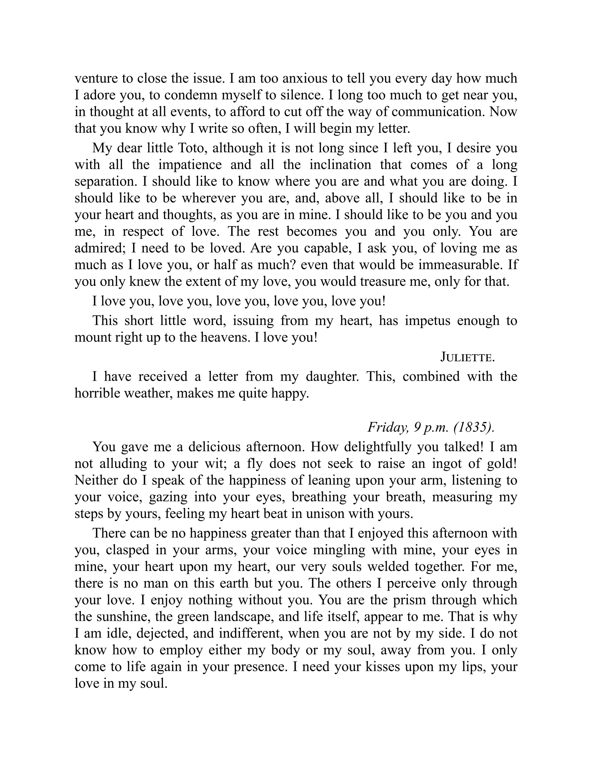 venture to close the issue. I am too anxious to tell you every day how much
I adore you, to condemn myself to silence. I long too much to get near you,
in thought at all events, to afford to cut off the way of communication. Now
that you know why I write so often, I will begin my letter.
My dear little Toto, although it is not long since I left you, I desire you
with all the impatience and all the inclination that comes of a long
separation. I should like to know where you are and what you are doing. I
should like to be wherever you are, and, above all, I should like to be in
your heart and thoughts, as you are in mine. I should like to be you and you
me, in respect of love. The rest becomes you and you only. You are
admired; I need to be loved. Are you capable, I ask you, of loving me as
much as I love you, or half as much? even that would be immeasurable. If
you only knew the extent of my love, you would treasure me, only for that.
I love you, love you, love you, love you, love you!
This short little word, issuing from my heart, has impetus enough to
mount right up to the heavens. I love you!
Juliette.
I have received a letter from my daughter. This, combined with the
horrible weather, makes me quite happy.
Friday, 9 p.m. (1835).
You gave me a delicious afternoon. How delightfully you talked! I am
not alluding to your wit; a fly does not seek to raise an ingot of gold!
Neither do I speak of the happiness of leaning upon your arm, listening to
your voice, gazing into your eyes, breathing your breath, measuring my
steps by yours, feeling my heart beat in unison with yours.
There can be no happiness greater than that I enjoyed this afternoon with
you, clasped in your arms, your voice mingling with mine, your eyes in
mine, your heart upon my heart, our very souls welded together. For me,
there is no man on this earth but you. The others I perceive only through
your love. I enjoy nothing without you. You are the prism through which
the sunshine, the green landscape, and life itself, appear to me. That is why
I am idle, dejected, and indifferent, when you are not by my side. I do not
know how to employ either my body or my soul, away from you. I only
come to life again in your presence. I need your kisses upon my lips, your
love in my soul.
 